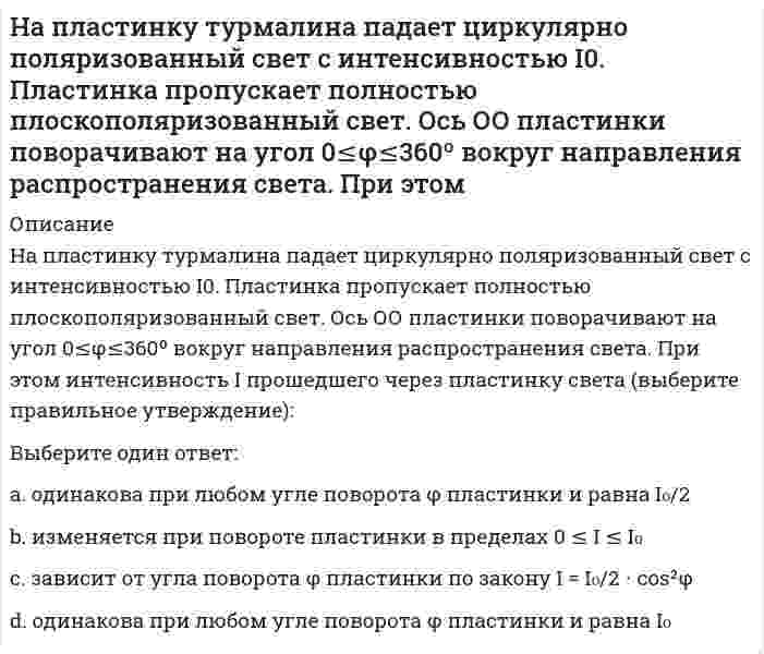     
          Описание
          На пластинку турмалина падает циркулярно поляризованный свет с интенсивностью I0. Пластинка пропускает полностью плоскополяризованный свет. Ось ОО пластинки поворачивают на угол 0≤φ≤360º вокруг направления распространения света. При этом интенсивность I прошедшего через пластинку света (выберите правильное утверждение):Выберите один ответ:a. изменяется при повороте пластинки в пределах 0 ≤ I ≤ I0 b. зависит от угла поворота φ пластинки по закону c. одинакова при любом угле поворота φ пластинки и равна I0/2 d. одинакова при любом угле поворота φ пластинки и равна I0   
            
            
            На пластинку турмалина падает циркулярно поляризованный свет с интенсивностью I0. Пластинка пропускает полностью плоскополяризованный свет. Ось ОО пластинки поворачивают на угол 0≤φ≤360º вокруг направления распространения света. При этом ....Направление ( вправо или влево ) смещения равновесия в реакции при понижении температуры 2 SO2 (г ) + O2 (г )=2 SO3 (г ) ΔH0 = - 197,8 кДж ... Направление ( вправо или влево ) смещения равновесия в реакции при увеличении концентрации второго из продуктов реакции 4HCL ( г ) + O2 (г ) = 2 H2O ( г ) + 2 CL2 (г ) ...Направляющие системы электросвязи-тест-ПГУТИНапряжение в точке В равно:Напряжение, вызванное действием ударной нагрузки, равно...На работы по каменной кладке перегородок следует ставить звено:На определенный момент измеряется:На основании 20 наблюдений выяснено, что выборочная доля дисперсии случайной величины у, вызванной вариацией х, составит 36%. Известно, что коэффициент регрессии – положительный. Чему равен выборочный парный коэффициент корреляции:На основании проведенных маркетинговых исследованиях рынка программных продуктов вы, генеральный директор фирмы, приняли решение занять на рынке достаточно выгодное место. После оценки ваших возможностей по разработке и выводуНа переговорах присутствовали 3 делегации. Делегация А вела себя крайне агрессивно, угрожала, настаивала на своем решении проблемы, требовала односторонних уступок. Делегация В была заинтересована в подписании соглашения наНапишите каноническое уравнение эллипса, если даны его полуоси a = 5 и b = 4 Напишите уравнение реакции и приведите сумму коэффициентов: Cr2O3+KOH+KNO3→На плане расстояние между точками А и В измерено с помощью поперечного масштаба. Численный масштаб 1:2000. Чему равно данное расстояние на местности?