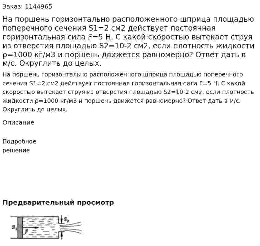 На поршень горизонтально расположенного шприца площадью поперечного сечения S1=2 см2 действует постоянная горизонтальная сила F=5 Н. С какой скоростью вытекает струя из отверстия площадью S2=10-2 см2, если плотность жидкости ρ=1000 кг/м3 и поршень движется равномерно? Ответ дать в м/с. Округлить до целых. 