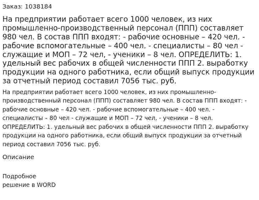 На предприятии работает всего 1000 человек, из них промышленно-производственный персонал (ППП) составляет 980 чел. В состав ППП входят: - рабочие основные – 420 чел. - рабочие вспомогательные – 400 чел. - специалисты – 80 чел - служащие и МОП – 72 чел, - ученики – 8 чел. ОПРЕДЕЛИТЬ: 1. удельный вес рабочих в общей численности ППП 2. выработку продукции на одного работника, если общий выпуск продукции за отчетный период составил 7056 тыс. руб. 