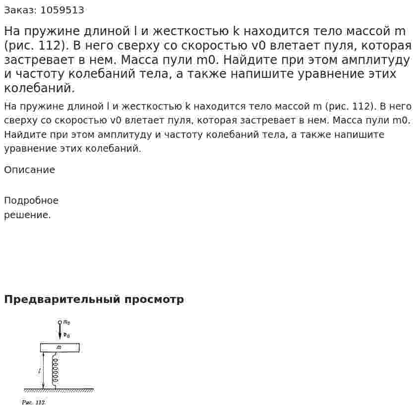 На пружине длиной l и жесткостью k находится тело массой m (рис. 112). В него сверху со скоростью v0 влетает пуля, которая застревает в нем. Масса пули m0. Найдите при этом амплитуду и частоту колебаний тела, а также напишите уравнение этих колебаний. 