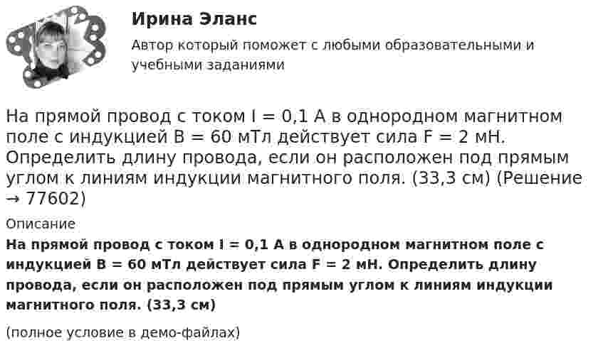     
            Описание
            На прямой провод с током I = 0,1 А в однородном магнитном поле с индукцией В = 60 мТл действует сила F = 2 мН. Определить длину провода, если он расположен под прямым углом к линиям индукции магнитного поля. (33,3 см)(полное условие в демо-файлах)   
            
            
            На прямой проводник длиной l = 0,5 м, расположенный под углом a = 30° к силовым линиям поля с индукцией B = 2·10-2 Тл, действует сила F = 0,15 Н. Найти силу тока в проводнике.На прямой провод с током I = 0,1 А в однородном магнитном поле с индукцией В = 60 мТл действует сила F = 2 мН. Определить длину провода, если он расположен под прямым углом к линиям индукции магнитного поля. (33,3 см)На прямолинейный проводник длиной 20 см, расположенный перпендикулярно направлению магнитного поля, действует сила 8 Н. Определить магнитную индукцию, если ток в проводнике 40 А.На прямолинейный проводник длиной l = 45 см, расположенный под углом a = 30° к силовым линиям магнитного поля, действует сила F = 30 мН. Определить индукцию магнитную поля B, если сила тока в проводнике I = 2 А.На пути одного из лучей интерференционного рефрактометра поместили трубку, в которой создан вакуум, длиной 10 см. При заполнении трубки аммиаком интерференционная картина сместилась на 17 полос. Определить показатели преломления аммиака, На пути света поставлена стеклянная пластинка толщиной d = 1 мм так, что угол падения луча 30. На сколько изменится оптическая длина пути луча?На пути частично поляризованного света поместили николь. При повороте николя на угол 600 из положения, соответствующего максимальному пропусканию света, интенсивность прошедшего света уменьшилась в 3 раза. Найти степень поляризации света.Напряжённость магнитного поля в центре кругового витка равна 500 А/м. Магнитный момент витка 6 А·м2 . Найти силу тока в витке.Напряженность магнитного поля в центре кругового тока равна 200 А/м. Магнитный момент витка равен 1 А*м2. Вычислить силу тока в витке и радиус виткаНапряженность магнитного поля от индуктора ВЧ-установки зависит от Выберите один ответ: a.от числа витков индуктора, силы тока в обмотке и размеров индуктора; b.напряжения на обмотке и тока в индукторе; c.от напряжения на обмотке и парНапряжённость Н0 магнитного поля в центре кругового витка радиусом R = 8 см равна 30 А/м. Определить напряжённость Н на оси витка в точке, расположенной на расстоянии h = 6 см от центра витка.Напряжённость Н магнитного поля в центре кругового витка радиусом R = 8 см равна 30 А/м. Определить напряжённость Н1 на оси витка в точке, расположенной на расстоянии d = 6 см от центра витка.Напряжённость нормального электрического поля земной атмосферы в среднем равна E = 130 В/м и направлена вертикально вниз. Какое ускорение сообщает поле пылинке массой m = 100 нг, несущей положительный заряд Напряжённость поля плоского воздушного конденсатора, заряженного до разности потенциалов 300 В, равна 300 кВ/м. Площадь пластин 1 см2. Определите ёмкость и энергию конденсатора.