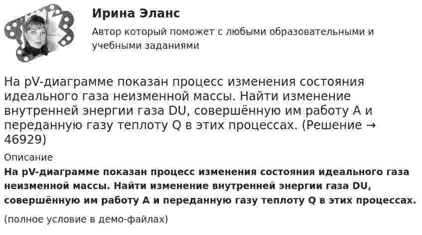     
            Описание
            На pV-диаграмме показан процесс изменения состояния идеального газа неизменной массы. Найти изменение внутренней энергии газа DU, совершённую им работу A и переданную газу теплоту Q в этих процессах.(полное условие в демо-файлах)  
            
            
            [на 99 баллов] Комплексный тест по физической культуре (НСПК)На pV-диаграмме показан процесс изменения состояния идеального газа неизменной массы. Найти изменение внутренней энергии газа DU, совершённую им работу A и переданную газу теплоту Q в этих процессах.На автоматической камере хранения установлен секретный замок, который открывается только при наборе секретного слова. Это слово набирают с помощью нескольких дисков, на которые нанесены 14 букв. На автоматической камере хранения установлен секретный замок, который открывается только при наборе секретного слова. Это слово набирают с помощью нескольких дисков, на которые нанесены 8 букв. На автомобиль массой 1 т во время движения действует сила трения, равная 0,1 действующей на него силе тяжести. Найти силу тяги, развиваемую мотором автомобиля, если автомобиль движется с ускорением 1 м/с2 в гору с На автомобиль массой 1 т во время движения действует сила трения, равная 0,1 действующей на него силы тяжести. Найти силу тяги, развиваемую мотором автомобиля, если автомобиль движется с ускорением 1 м/с2 в гору с уклоном 1 м на каждые 25 м пути.На автомобиль массой 2 т во время движения действует сила трения, равная 0,1 действующей на него силы тяжести. Найти силу тяги, развиваемую мотором автомобиля, если автомобиль движется с постоянной скоростью в гору с уклоном 1 м на каждые 25 м пути.[на 92 балла] Практическое занятие №1. Задания 1-2,5-10 по родной литературе (НСПК)[на 93 балла] Практическое занятие №6. Задания 1 - 4.2, 5 по теоретическим и методические основам организации игровой деятельности  (НСПК)[на 95 баллов] Итоговый тест по информационным технологиям в проф. деятельности (ОАТК)[на 95 баллов] Итоговый тест по истории (ОАТК)[на 95 баллов] Итоговый тест по основам философии (ОАТК)[на 96 баллов] Практическое занятие 1. Задания 2,4-9 (астрономия, НСПК)[на 98 баллов] Комплексный тест по английскому языку СОО (2 часть, НСПК )