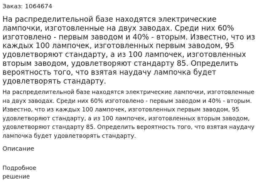 На распределительной базе находятся электрические лампочки, изготовленные на двух заводах. Среди них 60% изготовлено - первым заводом и 40% - вторым. Известно, что из каждых 100 лампочек, изготовленных первым заводом, 95 удовлетворяют стандарту, а из 100 лампочек, изготовленных вторым заводом, удовлетворяют стандарту 85. Определить вероятность того, что взятая наудачу лампочка будет удовлетворять стандарту. 