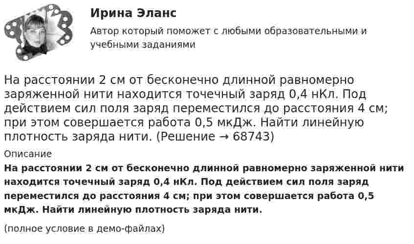     
            Описание
            На расстоянии 2 см от бесконечно длинной равномерно заряженной нити находится точечный заряд 0,4 нКл. Под действием сил поля заряд переместился до расстояния 4 см; при этом совершается работа 0,5 мкДж. Найти линейную плотность заряда нити.(полное условие в демо-файлах)   
            
            
            На расстоянии 20 см находятся два точечных заряда -50 нКл и 100 нКл. Определить силу, действующую на заряд -10 нКл, равноудалённый от обоих зарядов на расстояние d = 20 см.На расстоянии 2 см от бесконечно длинной равномерно заряженной нити находится точечный заряд 0,4 нКл. Под действием сил поля заряд переместился до расстояния 4 см; при этом совершается работа 0,5 мкДж. Найти линейную плотность заряда нити.На расстоянии 5 мм параллельно прямолинейному длинному проводнику движется электрон с кинетической энергией 1 кэВ. Какая сила будет действовать на электрон, если по проводу пустить ток 1 А?На расстоянии 5 м от источника тока находится потребитель, которому подаётся напряжение 1000 В. Ток идёт по стальным проводам с диаметром поперечного сечения d = 2,5 мм. Найти потери мощности в проводах и КПД этой передачи. На расстоянии 70 см от фотоэлемента помещена лампа силой света 240 Кд. Определить полный световой поток лампы и силу тока, которую покажет гальванометр, присоединенный к фотоэлементу, если рабочая На расстоянии 70 см от фотоэлемента помещена лампа силой света 240 Кд. Определить полный световой поток лампы и силу тока, которую покажет гальванометр, присоединенный к фотоэлементу, если рабочая поверхность его равна 10 см2, а чувствительность 280На расстоянии 80 см от поверхности положительно заряженного шара радиусом 3 см с поверхностной плотностью заряда 78 мкКл/м2 находится точечный заряд +1 мкКл. Определить работу, На прямолинейный проводник длиной l = 45 см, расположенный под углом a = 30° к силовым линиям магнитного поля, действует сила F = 30 мН. Определить индукцию магнитную поля B, если сила тока в проводнике I = 2 А.На пути одного из лучей интерференционного рефрактометра поместили трубку, в которой создан вакуум, длиной 10 см. При заполнении трубки аммиаком интерференционная картина сместилась на 17 полос. Определить показатели преломления аммиака, На пути света поставлена стеклянная пластинка толщиной d = 1 мм так, что угол падения луча 30. На сколько изменится оптическая длина пути луча?На пути частично поляризованного света поместили николь. При повороте николя на угол 600 из положения, соответствующего максимальному пропусканию света, интенсивность прошедшего света уменьшилась в 3 раза. Найти степень поляризации света.На работу до какой высоты над уровнем моря рассчитаны машины общего назначения? Выберите один ответ:  a. 500 м;  b. 100 м;  c. 1000 м;  d. 400 м;  e. 600 м;На работу до какой высоты над уровнем моря рассчитаны машины общего назначения? Выберите один ответ: a.500 м; b.100 м; c.1000 м; d.400 м; e.600 м;На расстоянии 0,2 м от равномерно заряженной сферической поверхности радиусом R = 5 см и общим зарядом q = 10 нКл расположена квадратная пластинка со стороной a = 0,1 м. Определите поток ФE вектора напряжённости 