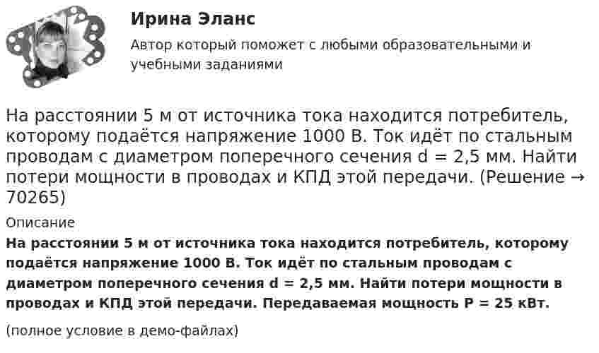     
            Описание
            На расстоянии 5 м от источника тока находится потребитель, которому подаётся напряжение 1000 В. Ток идёт по стальным проводам с диаметром поперечного сечения d = 2,5 мм. Найти потери мощности в проводах и КПД этой передачи. Передаваемая мощность P = 25 кВт.(полное условие в демо-файлах)   
            
            
            На расстоянии 5 мм параллельно прямолинейному длинному проводнику движется электрон с кинетической энергией 1 кэВ. Какая сила будет действовать на электрон, если по проводу пустить ток 1 А?На расстоянии 5 м от источника тока находится потребитель, которому подаётся напряжение 1000 В. Ток идёт по стальным проводам с диаметром поперечного сечения d = 2,5 мм. Найти потери мощности в проводах и КПД этой передачи. На расстоянии 70 см от фотоэлемента помещена лампа силой света 240 Кд. Определить полный световой поток лампы и силу тока, которую покажет гальванометр, присоединенный к фотоэлементу, если рабочая На расстоянии 70 см от фотоэлемента помещена лампа силой света 240 Кд. Определить полный световой поток лампы и силу тока, которую покажет гальванометр, присоединенный к фотоэлементу, если рабочая поверхность его равна 10 см2, а чувствительность 280На расстоянии 80 см от поверхности положительно заряженного шара радиусом 3 см с поверхностной плотностью заряда 78 мкКл/м2 находится точечный заряд +1 мкКл. Определить работу, На расстоянии 8 см друг от друга в воздухе находятся два заряда по 1 нКл. Определить напряжённость и потенциал поля в точке, находящейся на расстоянии 5 см от зарядов.На расстоянии d = 20 см находятся два точечных заряда Q1 = – 50  нКл и Q2 = 100 нКл. Найдите модуль напряжённости E и потенциал j в точке, удалённой от обоих зарядов на одинаковое расстояние, равное d.На пути света поставлена стеклянная пластинка толщиной d = 1 мм так, что угол падения луча 30. На сколько изменится оптическая длина пути луча?На пути частично поляризованного света поместили николь. При повороте николя на угол 600 из положения, соответствующего максимальному пропусканию света, интенсивность прошедшего света уменьшилась в 3 раза. Найти степень поляризации света.На работу до какой высоты над уровнем моря рассчитаны машины общего назначения? Выберите один ответ:  a. 500 м;  b. 100 м;  c. 1000 м;  d. 400 м;  e. 600 м;На работу до какой высоты над уровнем моря рассчитаны машины общего назначения? Выберите один ответ: a.500 м; b.100 м; c.1000 м; d.400 м; e.600 м;На расстоянии 0,2 м от равномерно заряженной сферической поверхности радиусом R = 5 см и общим зарядом q = 10 нКл расположена квадратная пластинка со стороной a = 0,1 м. Определите поток ФE вектора напряжённости На расстоянии 12 см друг от друга расположены два точечных положительных заряда 4 и 15 нКл. Когда в некоторой точке поместили третий заряд, то все три заряда оказались в равновесии. На расстоянии 20 см находятся два точечных заряда -50 нКл и 100 нКл. Определить силу, действующую на заряд -10 нКл, равноудалённый от обоих зарядов на расстояние d = 20 см.