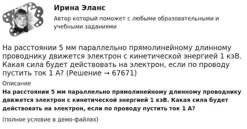     
            Описание
            На расстоянии 5 мм параллельно прямолинейному длинному проводнику движется электрон с кинетической энергией 1 кэВ. Какая сила будет действовать на электрон, если по проводу пустить ток 1 А?(полное условие в демо-файлах)   
            
            
            На расстоянии 2 см от бесконечно длинной равномерно заряженной нити находится точечный заряд 0,4 нКл. Под действием сил поля заряд переместился до расстояния 4 см; при этом совершается работа 0,5 мкДж. Найти линейную плотность заряда нити.На расстоянии 5 мм параллельно прямолинейному длинному проводнику движется электрон с кинетической энергией 1 кэВ. Какая сила будет действовать на электрон, если по проводу пустить ток 1 А?На расстоянии 5 м от источника тока находится потребитель, которому подаётся напряжение 1000 В. Ток идёт по стальным проводам с диаметром поперечного сечения d = 2,5 мм. Найти потери мощности в проводах и КПД этой передачи. На расстоянии 70 см от фотоэлемента помещена лампа силой света 240 Кд. Определить полный световой поток лампы и силу тока, которую покажет гальванометр, присоединенный к фотоэлементу, если рабочая На расстоянии 70 см от фотоэлемента помещена лампа силой света 240 Кд. Определить полный световой поток лампы и силу тока, которую покажет гальванометр, присоединенный к фотоэлементу, если рабочая поверхность его равна 10 см2, а чувствительность 280На расстоянии 80 см от поверхности положительно заряженного шара радиусом 3 см с поверхностной плотностью заряда 78 мкКл/м2 находится точечный заряд +1 мкКл. Определить работу, На расстоянии 8 см друг от друга в воздухе находятся два заряда по 1 нКл. Определить напряжённость и потенциал поля в точке, находящейся на расстоянии 5 см от зарядов.На пути одного из лучей интерференционного рефрактометра поместили трубку, в которой создан вакуум, длиной 10 см. При заполнении трубки аммиаком интерференционная картина сместилась на 17 полос. Определить показатели преломления аммиака, На пути света поставлена стеклянная пластинка толщиной d = 1 мм так, что угол падения луча 30. На сколько изменится оптическая длина пути луча?На пути частично поляризованного света поместили николь. При повороте николя на угол 600 из положения, соответствующего максимальному пропусканию света, интенсивность прошедшего света уменьшилась в 3 раза. Найти степень поляризации света.На работу до какой высоты над уровнем моря рассчитаны машины общего назначения? Выберите один ответ:  a. 500 м;  b. 100 м;  c. 1000 м;  d. 400 м;  e. 600 м;На работу до какой высоты над уровнем моря рассчитаны машины общего назначения? Выберите один ответ: a.500 м; b.100 м; c.1000 м; d.400 м; e.600 м;На расстоянии 0,2 м от равномерно заряженной сферической поверхности радиусом R = 5 см и общим зарядом q = 10 нКл расположена квадратная пластинка со стороной a = 0,1 м. Определите поток ФE вектора напряжённости На расстоянии 12 см друг от друга расположены два точечных положительных заряда 4 и 15 нКл. Когда в некоторой точке поместили третий заряд, то все три заряда оказались в равновесии. 