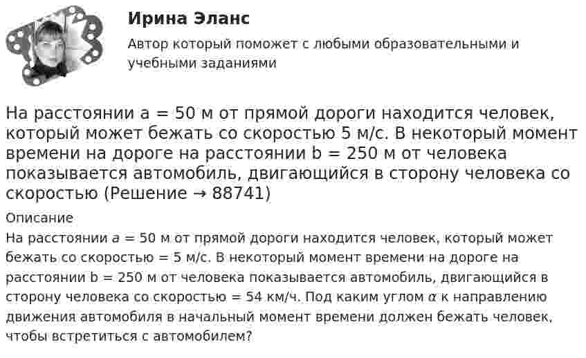      
            Описание
            На расстоянии а = 50 м от прямой дороги находится человек, который может бежать со скоростью = 5 м/с. В некоторый момент времени на дороге на расстоянии b = 250 м от человека показывается автомобиль, двигающийся в сторону человека со скоростью  = 54 км/ч. Под каким углом α к направлению движения автомобиля в начальный момент времени должен бежать человек, чтобы встретиться с автомобилем?   
            
            
            На расстоянии а = 50 м от прямой дороги находится человек, который может бежать со скоростью _1= 5 м/с. В некоторый момент времени на дороге на расстоянии b = 250 м от человека показывается автомобиль, двигающийся в На расстоянии а = 50 м от прямой дороги находится человек, который может бежать со скоростью  5 м/с. В некоторый момент времени на дороге на расстоянии b = 250 м от человека показывается автомобиль, двигающийся в сторону человека со скоростьюНа расстояниях a и b от длинного прямого проводника с постоянным током I0 расположены два параллельных ему провода, замкнутых на одном конце сопротивлением R. По проводам без трения перемещают с постоянной скоростьюНа расчетном счете предприятия на начало дня остаток денежных средств составил 570 000 руб. За день произошли следующие хозяйственные операции: получена выручка от покупателей - 280 000 руб.; получен кредит банка - 250 000 руб.; выдано на вып❓На рельсах стоит платформа массой 10 т. На платформе укреплено орудие массой 5 т, из которого производятся выстрелы вдоль рельсов. Масса снаряда 0,1 кг, его начальная скорость относительно орудия 500 м/с.На рельсах стоит платформа, на которой закреплено орудие без противооткатного устройства так, что ствол его расположен в горизонтальном положении. Из орудия производят выстрел вдоль железнодорожного пути. Масса снаряда m1 = 10 кг На рельсах стоит платформа с песком массой m1 = 1,0 т. Снаряд массой m2 = 50 кг, летящий со скоростью V2 = 800 м/с попадает в платформу и не взрывается. Снаряд летел вдоль рельсов под углом a = 30° к горизонту. На расстоянии d = 3 м от длинной равномерно заряженной нити с линейной плотностью заряда 9 мкКл/м находится точечный заряд q = 2 мкКл. Определите напряженность электрического поля в точке, находящейся по середине между нитью и зарядомНа расстоянии d = l см одна от другой расположены две пластины площадью  S = 400 см^2 каждая. Водород между пластинами ионизируют рентгеновским излучением. При напряжении U = 100 В между пластинами идет далекий от На расстоянии l от плоской границы бесконечно протяжённого проводника находится точечный электрический диполь с моментом Pe = 100 нКл∙м, ориентированным перпендикулярно плоскости проводника.На расстоянии r1 = 20 см от бесконечно длинной заряженной нити находится точечный заряд q = 7·10-10 Кл. Под действием поля заряд перемещается до расстояния r2 = 40 см. При этом силами поля совершается работаНа расстоянии r1=20 см от бесконечно длинной заряженной нити находится точечный заряд q=7 10-10 Кл. Под действием поля заряд перемещается до расстояния r2=40 см. При этом силами поля совершается работа А=5,0 10-6 Дж. Найти линейную плотность заряда На расстоянии r = 20 см друг от друга расположены два точечных положительных заряда Q1 = 10*10-8 Кл и Q2 = 15*10-8 Кл. На каком расстоянии от меньшего заряда помещён пробный точечный заряд, если он находится в равновесии? На расстоянии r=4 м от точечного монохроматического (0,52 мкм ) изотропного источника расположена площадка ( S=10 мм^2   ) перпендикулярно падающим пучкам. Определить число N фотонов, 