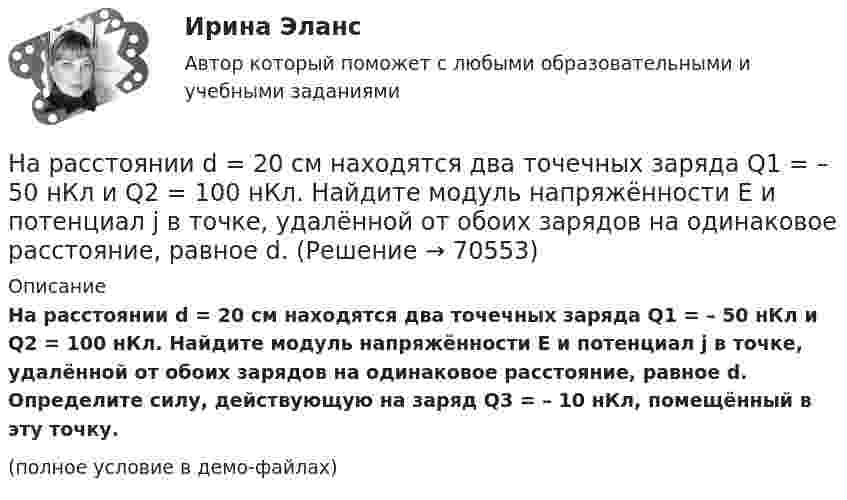     
            Описание
            На расстоянии d = 20 см находятся два точечных заряда Q1 = – 50  нКл и Q2 = 100 нКл. Найдите модуль напряжённости E и потенциал j в точке, удалённой от обоих зарядов на одинаковое расстояние, равное d. Определите силу, действующую на заряд Q3 = – 10 нКл, помещённый в эту точку.(полное условие в демо-файлах)   
            
            
            На расстоянии 8 см друг от друга в воздухе находятся два заряда по 1 нКл. Определить напряжённость и потенциал поля в точке, находящейся на расстоянии 5 см от зарядов.На расстоянии d = 20 см находятся два точечных заряда Q1 = – 50  нКл и Q2 = 100 нКл. Найдите модуль напряжённости E и потенциал j в точке, удалённой от обоих зарядов на одинаковое расстояние, равное d.На расстоянии d = 20 см находятся два точечных заряда: Q1 = –50 нКл и Q2 = 100 нКл. Определить силу F, действующую на заряд Q3 = –10 нКл, удаленный от обоих зарядов на одинаковое расстояние, равное d.На расстоянии d = 20 см находятся два точечных заряда q1 = – 50  нКл и q2 = 100 нКл. Определить силу F, действующую на заряд q3 = – 10 нКл, удалённый от обоих зарядов на одинаковое расстояние, равное d.На расстоянии d = 2 см друг от друга расположены две пластины площадью S = 300 см2 На расстоянии d = 2 см одна от другой расположены две пластины площадью S = 200 см2 каждая. Водород между пластинами ионизирует рентгеновским излучением. При напряжении U = 100 В между пластинамиНа расстоянии d = 3 м от длинной равномерно заряженной нити с линейной плотностью заряда 9 мкКл/м находится точечный заряд q = 2 мкКл. Определите напряженность электрического поля в точке, находящейся по середине между нитью и зарядомНа расстоянии 12 см друг от друга расположены два точечных положительных заряда 4 и 15 нКл. Когда в некоторой точке поместили третий заряд, то все три заряда оказались в равновесии. На расстоянии 20 см находятся два точечных заряда -50 нКл и 100 нКл. Определить силу, действующую на заряд -10 нКл, равноудалённый от обоих зарядов на расстояние d = 20 см.На расстоянии 2 см от бесконечно длинной равномерно заряженной нити находится точечный заряд 0,4 нКл. Под действием сил поля заряд переместился до расстояния 4 см; при этом совершается работа 0,5 мкДж. Найти линейную плотность заряда нити.На расстоянии 5 мм параллельно прямолинейному длинному проводнику движется электрон с кинетической энергией 1 кэВ. Какая сила будет действовать на электрон, если по проводу пустить ток 1 А?На расстоянии 5 м от источника тока находится потребитель, которому подаётся напряжение 1000 В. Ток идёт по стальным проводам с диаметром поперечного сечения d = 2,5 мм. Найти потери мощности в проводах и КПД этой передачи. На расстоянии 70 см от фотоэлемента помещена лампа силой света 240 Кд. Определить полный световой поток лампы и силу тока, которую покажет гальванометр, присоединенный к фотоэлементу, если рабочая На расстоянии 70 см от фотоэлемента помещена лампа силой света 240 Кд. Определить полный световой поток лампы и силу тока, которую покажет гальванометр, присоединенный к фотоэлементу, если рабочая поверхность его равна 10 см2, а чувствительность 280