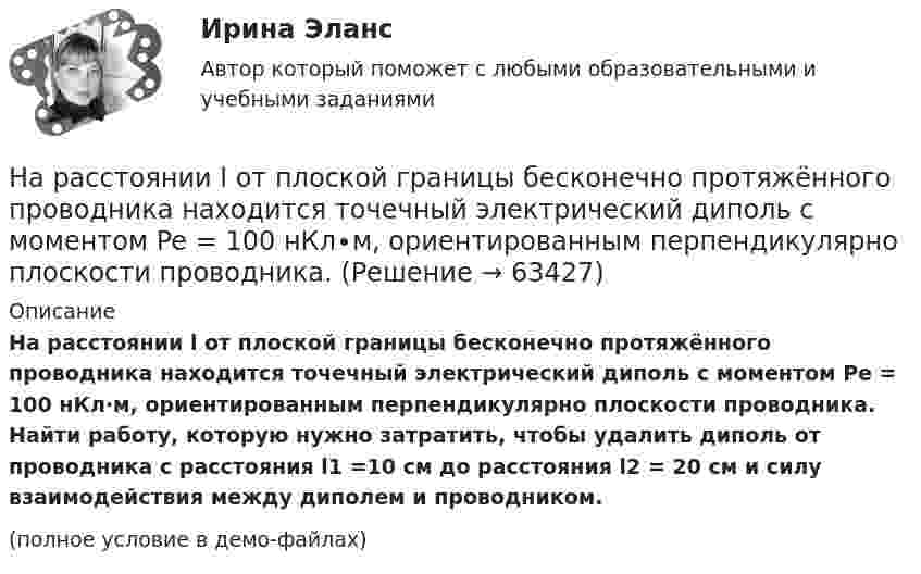     
            Описание
            На расстоянии l от плоской границы бесконечно протяжённого проводника находится точечный электрический диполь с моментом Pe = 100 нКл∙м, ориентированным перпендикулярно плоскости проводника. Найти работу, которую нужно затратить, чтобы удалить диполь от проводника с расстояния l1 =10 см до расстояния l2 = 20 см и силу взаимодействия между диполем и проводником.(полное условие в демо-файлах)   
            
            
            На расстоянии d = l см одна от другой расположены две пластины площадью  S = 400 см^2 каждая. Водород между пластинами ионизируют рентгеновским излучением. При напряжении U = 100 В между пластинами идет далекий от На расстоянии l от плоской границы бесконечно протяжённого проводника находится точечный электрический диполь с моментом Pe = 100 нКл∙м, ориентированным перпендикулярно плоскости проводника.На расстоянии r1 = 20 см от бесконечно длинной заряженной нити находится точечный заряд q = 7·10-10 Кл. Под действием поля заряд перемещается до расстояния r2 = 40 см. При этом силами поля совершается работаНа расстоянии r1=20 см от бесконечно длинной заряженной нити находится точечный заряд q=7 10-10 Кл. Под действием поля заряд перемещается до расстояния r2=40 см. При этом силами поля совершается работа А=5,0 10-6 Дж. Найти линейную плотность заряда На расстоянии r = 20 см друг от друга расположены два точечных положительных заряда Q1 = 10*10-8 Кл и Q2 = 15*10-8 Кл. На каком расстоянии от меньшего заряда помещён пробный точечный заряд, если он находится в равновесии? На расстоянии r=4 м от точечного монохроматического (0,52 мкм ) изотропного источника расположена площадка ( S=10 мм^2   ) перпендикулярно падающим пучкам. Определить число N фотонов, На расстоянии r = 5 м от точечного монохроматического = 0,5 мкм) изотропного источника расположена площадка (S = 8 мм2) перпендикулярно падающим пучкам. Определить число N фотонов, ежесекундно падающих на площадку. МощностьНа расстоянии 80 см от поверхности положительно заряженного шара радиусом 3 см с поверхностной плотностью заряда 78 мкКл/м2 находится точечный заряд +1 мкКл. Определить работу, На расстоянии 8 см друг от друга в воздухе находятся два заряда по 1 нКл. Определить напряжённость и потенциал поля в точке, находящейся на расстоянии 5 см от зарядов.На расстоянии d = 20 см находятся два точечных заряда Q1 = – 50  нКл и Q2 = 100 нКл. Найдите модуль напряжённости E и потенциал j в точке, удалённой от обоих зарядов на одинаковое расстояние, равное d.На расстоянии d = 20 см находятся два точечных заряда: Q1 = –50 нКл и Q2 = 100 нКл. Определить силу F, действующую на заряд Q3 = –10 нКл, удаленный от обоих зарядов на одинаковое расстояние, равное d.На расстоянии d = 20 см находятся два точечных заряда q1 = – 50  нКл и q2 = 100 нКл. Определить силу F, действующую на заряд q3 = – 10 нКл, удалённый от обоих зарядов на одинаковое расстояние, равное d.На расстоянии d = 2 см друг от друга расположены две пластины площадью S = 300 см2 На расстоянии d = 2 см одна от другой расположены две пластины площадью S = 200 см2 каждая. Водород между пластинами ионизирует рентгеновским излучением. При напряжении U = 100 В между пластинами
