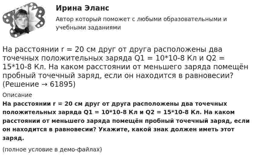     
            Описание
            На расстоянии r = 20 см друг от друга расположены два точечных положительных заряда Q1 = 10*10-8 Кл и Q2 = 15*10-8 Кл. На каком расстоянии от меньшего заряда помещён пробный точечный заряд, если он находится в равновесии? Укажите, какой знак должен иметь этот заряд.(полное условие в демо-файлах)   
            
            
            На расстоянии r1=20 см от бесконечно длинной заряженной нити находится точечный заряд q=7 10-10 Кл. Под действием поля заряд перемещается до расстояния r2=40 см. При этом силами поля совершается работа А=5,0 10-6 Дж. Найти линейную плотность заряда На расстоянии r = 20 см друг от друга расположены два точечных положительных заряда Q1 = 10*10-8 Кл и Q2 = 15*10-8 Кл. На каком расстоянии от меньшего заряда помещён пробный точечный заряд, если он находится в равновесии? На расстоянии r=4 м от точечного монохроматического (0,52 мкм ) изотропного источника расположена площадка ( S=10 мм^2   ) перпендикулярно падающим пучкам. Определить число N фотонов, На расстоянии r = 5 м от точечного монохроматического = 0,5 мкм) изотропного источника расположена площадка (S = 8 мм2) перпендикулярно падающим пучкам. Определить число N фотонов, ежесекундно падающих на площадку. МощностьНа расстоянии а = 50 м от прямой дороги находится человек, который может бежать со скоростью _1= 5 м/с. В некоторый момент времени на дороге на расстоянии b = 250 м от человека показывается автомобиль, двигающийся в На расстоянии а = 50 м от прямой дороги находится человек, который может бежать со скоростью  5 м/с. В некоторый момент времени на дороге на расстоянии b = 250 м от человека показывается автомобиль, двигающийся в сторону человека со скоростьюНа расстояниях a и b от длинного прямого проводника с постоянным током I0 расположены два параллельных ему провода, замкнутых на одном конце сопротивлением R. По проводам без трения перемещают с постоянной скоростьюНа расстоянии d = 20 см находятся два точечных заряда: Q1 = –50 нКл и Q2 = 100 нКл. Определить силу F, действующую на заряд Q3 = –10 нКл, удаленный от обоих зарядов на одинаковое расстояние, равное d.На расстоянии d = 20 см находятся два точечных заряда q1 = – 50  нКл и q2 = 100 нКл. Определить силу F, действующую на заряд q3 = – 10 нКл, удалённый от обоих зарядов на одинаковое расстояние, равное d.На расстоянии d = 2 см друг от друга расположены две пластины площадью S = 300 см2 На расстоянии d = 2 см одна от другой расположены две пластины площадью S = 200 см2 каждая. Водород между пластинами ионизирует рентгеновским излучением. При напряжении U = 100 В между пластинамиНа расстоянии d = 3 м от длинной равномерно заряженной нити с линейной плотностью заряда 9 мкКл/м находится точечный заряд q = 2 мкКл. Определите напряженность электрического поля в точке, находящейся по середине между нитью и зарядомНа расстоянии d = l см одна от другой расположены две пластины площадью  S = 400 см^2 каждая. Водород между пластинами ионизируют рентгеновским излучением. При напряжении U = 100 В между пластинами идет далекий от На расстоянии l от плоской границы бесконечно протяжённого проводника находится точечный электрический диполь с моментом Pe = 100 нКл∙м, ориентированным перпендикулярно плоскости проводника.