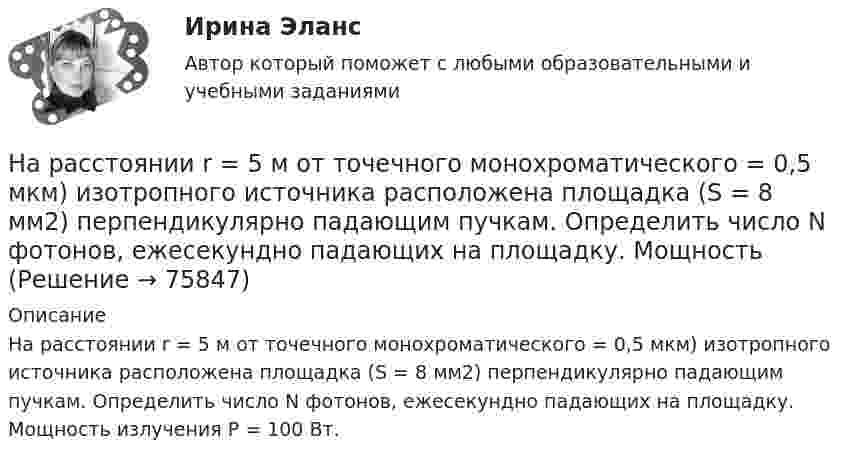      
            Описание
            На расстоянии r = 5 м от точечного монохроматического = 0,5 мкм) изотропного источника расположена площадка (S = 8 мм2) перпендикулярно падающим пучкам. Определить число N фотонов, ежесекундно падающих на площадку. Мощность излучения Р = 100 Вт.   
            
            
            На расстоянии r=4 м от точечного монохроматического (0,52 мкм ) изотропного источника расположена площадка ( S=10 мм^2   ) перпендикулярно падающим пучкам. Определить число N фотонов, На расстоянии r = 5 м от точечного монохроматического = 0,5 мкм) изотропного источника расположена площадка (S = 8 мм2) перпендикулярно падающим пучкам. Определить число N фотонов, ежесекундно падающих на площадку. МощностьНа расстоянии а = 50 м от прямой дороги находится человек, который может бежать со скоростью _1= 5 м/с. В некоторый момент времени на дороге на расстоянии b = 250 м от человека показывается автомобиль, двигающийся в На расстоянии а = 50 м от прямой дороги находится человек, который может бежать со скоростью  5 м/с. В некоторый момент времени на дороге на расстоянии b = 250 м от человека показывается автомобиль, двигающийся в сторону человека со скоростьюНа расстояниях a и b от длинного прямого проводника с постоянным током I0 расположены два параллельных ему провода, замкнутых на одном конце сопротивлением R. По проводам без трения перемещают с постоянной скоростьюНа расчетном счете предприятия на начало дня остаток денежных средств составил 570 000 руб. За день произошли следующие хозяйственные операции: получена выручка от покупателей - 280 000 руб.; получен кредит банка - 250 000 руб.; выдано на вып❓На рельсах стоит платформа массой 10 т. На платформе укреплено орудие массой 5 т, из которого производятся выстрелы вдоль рельсов. Масса снаряда 0,1 кг, его начальная скорость относительно орудия 500 м/с.На расстоянии d = 2 см друг от друга расположены две пластины площадью S = 300 см2 На расстоянии d = 2 см одна от другой расположены две пластины площадью S = 200 см2 каждая. Водород между пластинами ионизирует рентгеновским излучением. При напряжении U = 100 В между пластинамиНа расстоянии d = 3 м от длинной равномерно заряженной нити с линейной плотностью заряда 9 мкКл/м находится точечный заряд q = 2 мкКл. Определите напряженность электрического поля в точке, находящейся по середине между нитью и зарядомНа расстоянии d = l см одна от другой расположены две пластины площадью  S = 400 см^2 каждая. Водород между пластинами ионизируют рентгеновским излучением. При напряжении U = 100 В между пластинами идет далекий от На расстоянии l от плоской границы бесконечно протяжённого проводника находится точечный электрический диполь с моментом Pe = 100 нКл∙м, ориентированным перпендикулярно плоскости проводника.На расстоянии r1 = 20 см от бесконечно длинной заряженной нити находится точечный заряд q = 7·10-10 Кл. Под действием поля заряд перемещается до расстояния r2 = 40 см. При этом силами поля совершается работаНа расстоянии r1=20 см от бесконечно длинной заряженной нити находится точечный заряд q=7 10-10 Кл. Под действием поля заряд перемещается до расстояния r2=40 см. При этом силами поля совершается работа А=5,0 10-6 Дж. Найти линейную плотность заряда 