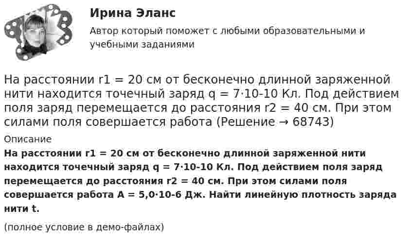     
            Описание
            На расстоянии r1 = 20 см от бесконечно длинной заряженной нити находится точечный заряд q = 7·10-10 Кл. Под действием поля заряд перемещается до расстояния r2 = 40 см. При этом силами поля совершается работа A = 5,0·10-6 Дж. Найти линейную плотность заряда нити t.(полное условие в демо-файлах)   
            
            
            На расстоянии l от плоской границы бесконечно протяжённого проводника находится точечный электрический диполь с моментом Pe = 100 нКл∙м, ориентированным перпендикулярно плоскости проводника.На расстоянии r1 = 20 см от бесконечно длинной заряженной нити находится точечный заряд q = 7·10-10 Кл. Под действием поля заряд перемещается до расстояния r2 = 40 см. При этом силами поля совершается работаНа расстоянии r1=20 см от бесконечно длинной заряженной нити находится точечный заряд q=7 10-10 Кл. Под действием поля заряд перемещается до расстояния r2=40 см. При этом силами поля совершается работа А=5,0 10-6 Дж. Найти линейную плотность заряда На расстоянии r = 20 см друг от друга расположены два точечных положительных заряда Q1 = 10*10-8 Кл и Q2 = 15*10-8 Кл. На каком расстоянии от меньшего заряда помещён пробный точечный заряд, если он находится в равновесии? На расстоянии r=4 м от точечного монохроматического (0,52 мкм ) изотропного источника расположена площадка ( S=10 мм^2   ) перпендикулярно падающим пучкам. Определить число N фотонов, На расстоянии r = 5 м от точечного монохроматического = 0,5 мкм) изотропного источника расположена площадка (S = 8 мм2) перпендикулярно падающим пучкам. Определить число N фотонов, ежесекундно падающих на площадку. МощностьНа расстоянии а = 50 м от прямой дороги находится человек, который может бежать со скоростью _1= 5 м/с. В некоторый момент времени на дороге на расстоянии b = 250 м от человека показывается автомобиль, двигающийся в На расстоянии 8 см друг от друга в воздухе находятся два заряда по 1 нКл. Определить напряжённость и потенциал поля в точке, находящейся на расстоянии 5 см от зарядов.На расстоянии d = 20 см находятся два точечных заряда Q1 = – 50  нКл и Q2 = 100 нКл. Найдите модуль напряжённости E и потенциал j в точке, удалённой от обоих зарядов на одинаковое расстояние, равное d.На расстоянии d = 20 см находятся два точечных заряда: Q1 = –50 нКл и Q2 = 100 нКл. Определить силу F, действующую на заряд Q3 = –10 нКл, удаленный от обоих зарядов на одинаковое расстояние, равное d.На расстоянии d = 20 см находятся два точечных заряда q1 = – 50  нКл и q2 = 100 нКл. Определить силу F, действующую на заряд q3 = – 10 нКл, удалённый от обоих зарядов на одинаковое расстояние, равное d.На расстоянии d = 2 см друг от друга расположены две пластины площадью S = 300 см2 На расстоянии d = 2 см одна от другой расположены две пластины площадью S = 200 см2 каждая. Водород между пластинами ионизирует рентгеновским излучением. При напряжении U = 100 В между пластинамиНа расстоянии d = 3 м от длинной равномерно заряженной нити с линейной плотностью заряда 9 мкКл/м находится точечный заряд q = 2 мкКл. Определите напряженность электрического поля в точке, находящейся по середине между нитью и зарядом