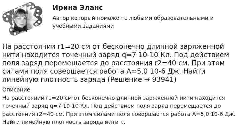      
            Описание
            На расстоянии r1=20 см от бесконечно длинной заряженной нити находится точечный заряд q=7·10-10 Кл. Под действием поля заряд перемещается до расстояния r2=40 см. При этом силами поля совершается работа А=5,0·10-6 Дж. Найти линейную плотность заряда нити τ.   
            
            
            На расстоянии r1 = 20 см от бесконечно длинной заряженной нити находится точечный заряд q = 7·10-10 Кл. Под действием поля заряд перемещается до расстояния r2 = 40 см. При этом силами поля совершается работаНа расстоянии r1=20 см от бесконечно длинной заряженной нити находится точечный заряд q=7 10-10 Кл. Под действием поля заряд перемещается до расстояния r2=40 см. При этом силами поля совершается работа А=5,0 10-6 Дж. Найти линейную плотность заряда На расстоянии r = 20 см друг от друга расположены два точечных положительных заряда Q1 = 10*10-8 Кл и Q2 = 15*10-8 Кл. На каком расстоянии от меньшего заряда помещён пробный точечный заряд, если он находится в равновесии? На расстоянии r=4 м от точечного монохроматического (0,52 мкм ) изотропного источника расположена площадка ( S=10 мм^2   ) перпендикулярно падающим пучкам. Определить число N фотонов, На расстоянии r = 5 м от точечного монохроматического = 0,5 мкм) изотропного источника расположена площадка (S = 8 мм2) перпендикулярно падающим пучкам. Определить число N фотонов, ежесекундно падающих на площадку. МощностьНа расстоянии а = 50 м от прямой дороги находится человек, который может бежать со скоростью _1= 5 м/с. В некоторый момент времени на дороге на расстоянии b = 250 м от человека показывается автомобиль, двигающийся в На расстоянии а = 50 м от прямой дороги находится человек, который может бежать со скоростью  5 м/с. В некоторый момент времени на дороге на расстоянии b = 250 м от человека показывается автомобиль, двигающийся в сторону человека со скоростьюНа расстоянии d = 20 см находятся два точечных заряда Q1 = – 50  нКл и Q2 = 100 нКл. Найдите модуль напряжённости E и потенциал j в точке, удалённой от обоих зарядов на одинаковое расстояние, равное d.На расстоянии d = 20 см находятся два точечных заряда: Q1 = –50 нКл и Q2 = 100 нКл. Определить силу F, действующую на заряд Q3 = –10 нКл, удаленный от обоих зарядов на одинаковое расстояние, равное d.На расстоянии d = 20 см находятся два точечных заряда q1 = – 50  нКл и q2 = 100 нКл. Определить силу F, действующую на заряд q3 = – 10 нКл, удалённый от обоих зарядов на одинаковое расстояние, равное d.На расстоянии d = 2 см друг от друга расположены две пластины площадью S = 300 см2 На расстоянии d = 2 см одна от другой расположены две пластины площадью S = 200 см2 каждая. Водород между пластинами ионизирует рентгеновским излучением. При напряжении U = 100 В между пластинамиНа расстоянии d = 3 м от длинной равномерно заряженной нити с линейной плотностью заряда 9 мкКл/м находится точечный заряд q = 2 мкКл. Определите напряженность электрического поля в точке, находящейся по середине между нитью и зарядомНа расстоянии d = l см одна от другой расположены две пластины площадью  S = 400 см^2 каждая. Водород между пластинами ионизируют рентгеновским излучением. При напряжении U = 100 В между пластинами идет далекий от 