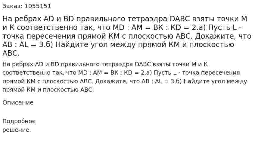 На ребрах AD и BD правильного тетраэдра DABC взяты точки М и К соответственно так, что MD : АМ = ВК : КD = 2.а) Пусть L - точка пересечения прямой КМ с плоскостью АВС. Докажите, что АВ : AL = 3.б) Найдите угол между прямой КМ и плоскостью АВС. 