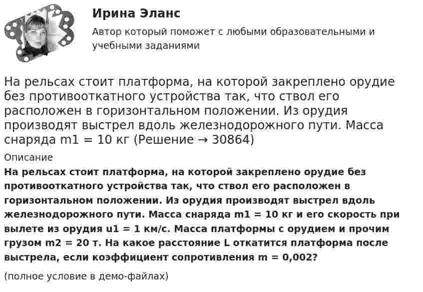     
          Описание
          На рельсах стоит платформа, на которой закреплено орудие без противооткатного устройства так, что ствол его расположен в горизонтальном положении. Из орудия производят выстрел вдоль железнодорожного пути. Масса снаряда m1 = 10 кг и его скорость при вылете из орудия u1 = 1 км/с. Масса платформы с орудием и прочим грузом m2 = 20 т. На какое расстояние L откатится платформа после выстрела, если коэффициент сопротивления m = 0,002?(полное условие в демо-файлах)  
            
            
            На рельсах стоит платформа массой 10 т. На платформе укреплено орудие массой 5 т, из которого производятся выстрелы вдоль рельсов. Масса снаряда 0,1 кг, его начальная скорость относительно орудия 500 м/с.На рельсах стоит платформа, на которой закреплено орудие без противооткатного устройства так, что ствол его расположен в горизонтальном положении. Из орудия производят выстрел вдоль железнодорожного пути. Масса снаряда m1 = 10 кг На рельсах стоит платформа с песком массой m1 = 1,0 т. Снаряд массой m2 = 50 кг, летящий со скоростью V2 = 800 м/с попадает в платформу и не взрывается. Снаряд летел вдоль рельсов под углом a = 30° к горизонту. Наречие many правильно употреблено в предложении …Наречие many правильно употреблено в словосочетании …Наречие many правильно употреблено в словосочетании …Наречие much правильно употреблено в предложении …На расстоянии r1=20 см от бесконечно длинной заряженной нити находится точечный заряд q=7 10-10 Кл. Под действием поля заряд перемещается до расстояния r2=40 см. При этом силами поля совершается работа А=5,0 10-6 Дж. Найти линейную плотность заряда На расстоянии r = 20 см друг от друга расположены два точечных положительных заряда Q1 = 10*10-8 Кл и Q2 = 15*10-8 Кл. На каком расстоянии от меньшего заряда помещён пробный точечный заряд, если он находится в равновесии? На расстоянии r=4 м от точечного монохроматического (0,52 мкм ) изотропного источника расположена площадка ( S=10 мм^2   ) перпендикулярно падающим пучкам. Определить число N фотонов, На расстоянии r = 5 м от точечного монохроматического = 0,5 мкм) изотропного источника расположена площадка (S = 8 мм2) перпендикулярно падающим пучкам. Определить число N фотонов, ежесекундно падающих на площадку. МощностьНа расстоянии а = 50 м от прямой дороги находится человек, который может бежать со скоростью _1= 5 м/с. В некоторый момент времени на дороге на расстоянии b = 250 м от человека показывается автомобиль, двигающийся в На расстоянии а = 50 м от прямой дороги находится человек, который может бежать со скоростью  5 м/с. В некоторый момент времени на дороге на расстоянии b = 250 м от человека показывается автомобиль, двигающийся в сторону человека со скоростьюНа расстояниях a и b от длинного прямого проводника с постоянным током I0 расположены два параллельных ему провода, замкнутых на одном конце сопротивлением R. По проводам без трения перемещают с постоянной скоростью