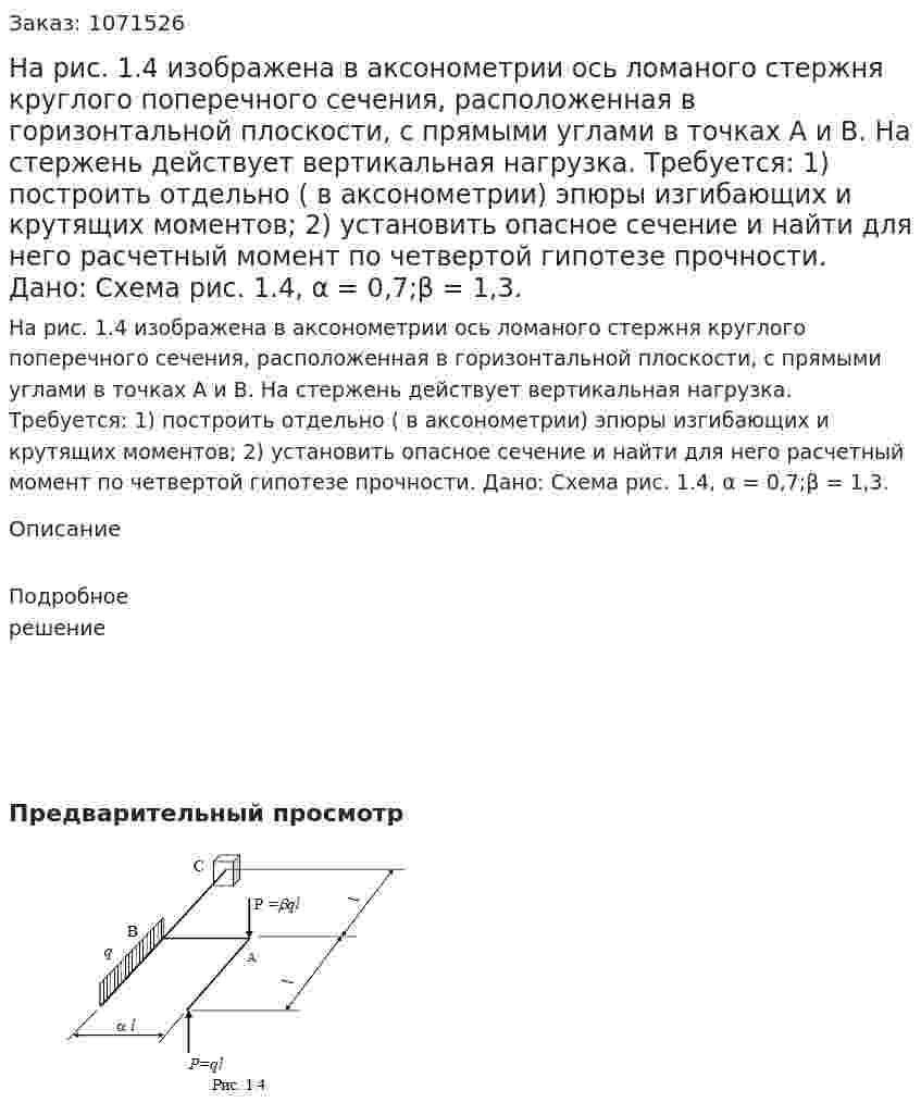 На рис. 1.4 изображена в аксонометрии ось ломаного стержня круглого поперечного сечения, расположенная в горизонтальной плоскости, с прямыми углами в точках А и В. На стержень действует вертикальная нагрузка. Требуется: 1) построить отдельно ( в аксонометрии) эпюры изгибающих и крутящих моментов; 2) установить опасное сечение и найти для него расчетный момент по четвертой гипотезе прочности. Дано: Схема рис. 1.4, α = 0,7;β = 1,3. 