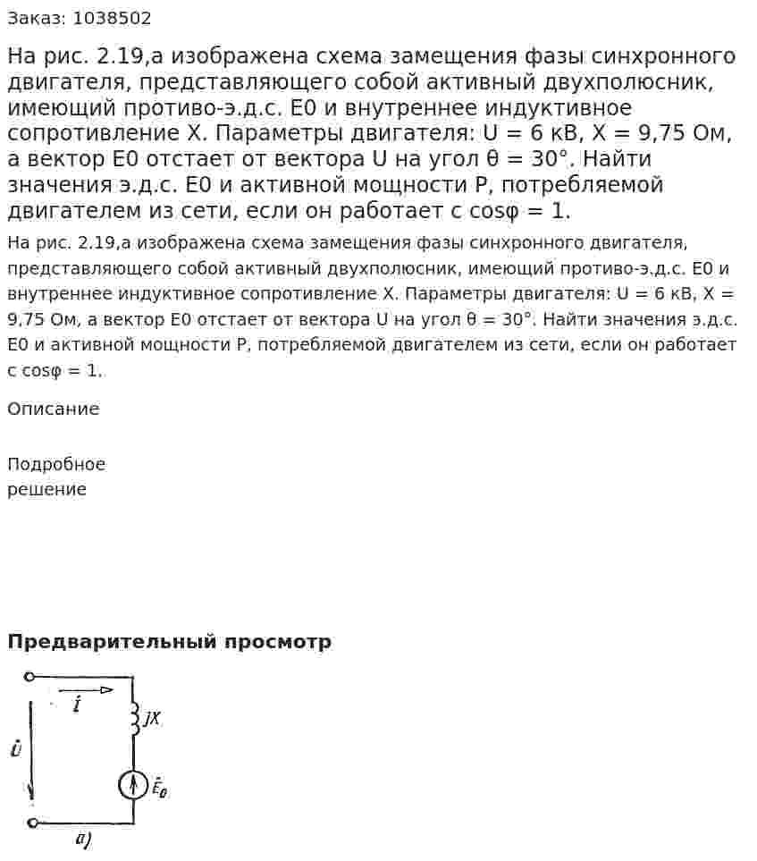 На рис. 2.19,а изображена схема замещения фазы синхронного двигателя, представляющего собой активный двухполюсник, имеющий противо-э.д.с. Е0 и внутреннее индуктивное сопротивление X. Параметры двигателя: U = 6 кВ, X = 9,75 Ом, а вектор Е0 отстает от вектора U на угол θ = 30°. Найти значения э.д.с. Е0 и активной мощности Р, потребляемой двигателем из сети, если он работает с cosφ = 1. 