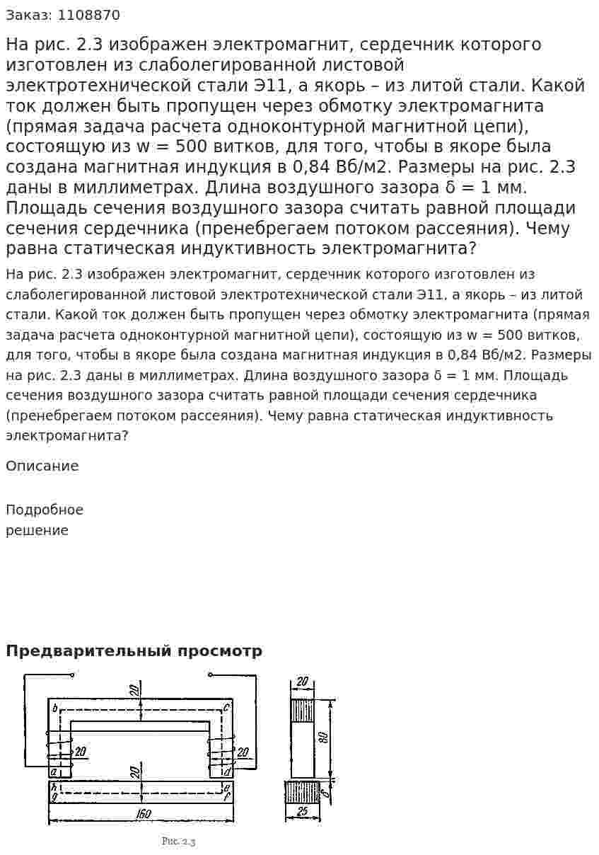 На рис. 2.3 изображен электромагнит, сердечник которого изготовлен из слаболегированной листовой электротехнической стали Э11, а якорь – из литой стали.  Какой ток должен быть пропущен через обмотку электромагнита (прямая задача расчета одноконтурной магнитной цепи), состоящую из w = 500 витков, для того, чтобы в якоре была создана магнитная индукция в 0,84 Вб/м2. Размеры на рис. 2.3 даны в миллиметрах. Длина воздушного зазора δ = 1 мм. Площадь сечения воздушного зазора считать равной площади сечения сердечника (пренебрегаем потоком рассеяния). Чему равна статическая индуктивность электромагнита? 