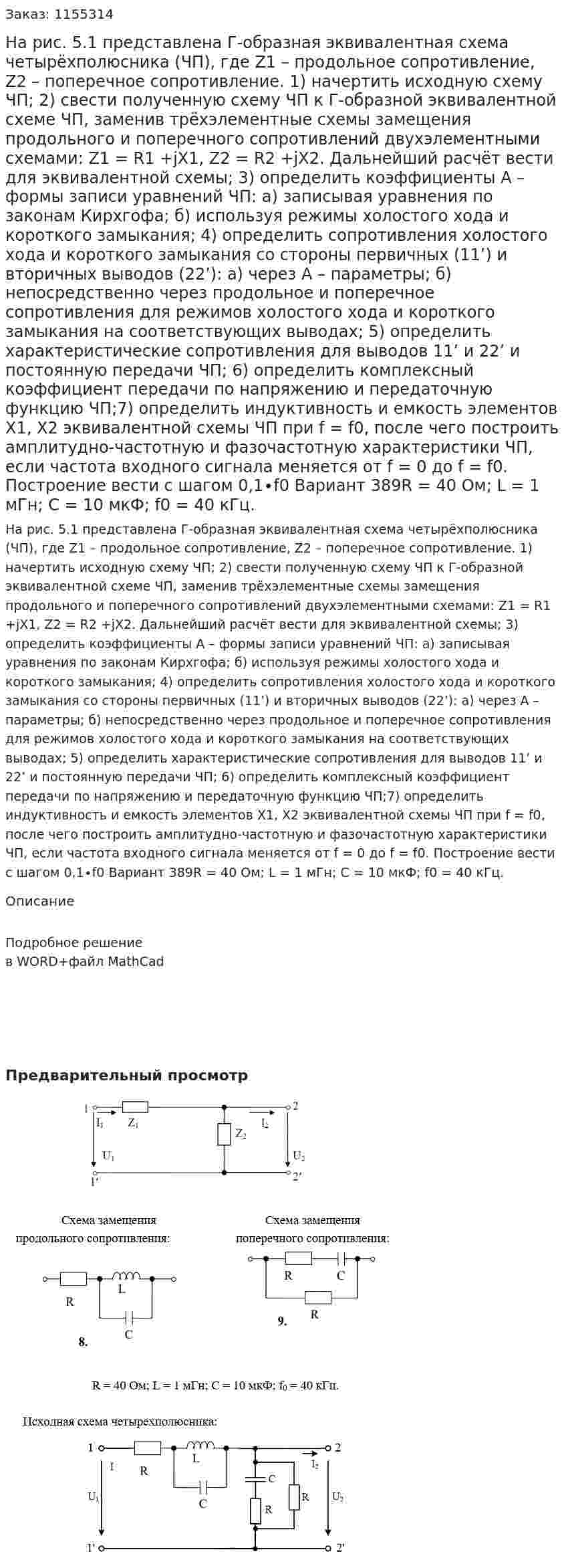 На рис. 5.1 представлена Г-образная эквивалентная схема четырёхполюсника (ЧП), где Z1 – продольное сопротивление, Z2 – поперечное сопротивление.   1) начертить исходную схему ЧП; 2) свести полученную схему ЧП к Г-образной эквивалентной схеме ЧП, заменив трёхэлементные схемы замещения продольного и поперечного сопротивлений двухэлементными схемами: Z1 = R1 +jX1,   Z2 = R2 +jX2. Дальнейший расчёт вести для эквивалентной схемы; 3) определить коэффициенты А – формы записи уравнений ЧП: а) записывая уравнения по законам Кирхгофа; б) используя режимы холостого хода и короткого замыкания; 4) определить сопротивления холостого хода и короткого замыкания со стороны первичных (11’) и вторичных выводов (22’): а) через А – параметры;  б) непосредственно через продольное и поперечное сопротивления для режимов холостого хода и короткого замыкания на соответствующих выводах; 5) определить характеристические сопротивления для выводов 11’ и 22’ и постоянную передачи ЧП; 6) определить комплексный коэффициент передачи по напряжению и передаточную функцию ЧП;7) определить индуктивность и емкость элементов X1, X2 эквивалентной схемы ЧП при f = f0, после чего построить амплитудно-частотную и фазочастотную характеристики ЧП, если частота входного сигнала меняется от f = 0 до f = f0. Построение вести с шагом 0,1∙f0 Вариант 389R = 40 Ом; L = 1 мГн; С = 10 мкФ; f0 = 40 кГц. 