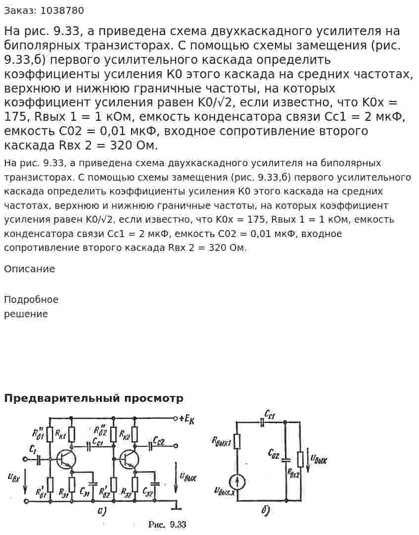 На рис. 9.33, а приведена схема двухкаскадного усилителя на биполярных транзисторах. С помощью схемы замещения (рис. 9.33,б) первого усилительного каскада определить коэффициенты усиления К0 этого каскада на средних частотах, верхнюю и нижнюю граничные частоты, на которых коэффициент усиления равен K0/√2, если известно, что K0х = 175, Rвых 1 = 1 кОм, емкость конденсатора связи Сс1 = 2 мкФ, емкость С02 = 0,01 мкФ, входное сопротивление второго каскада Rвх 2 = 320 Ом. 