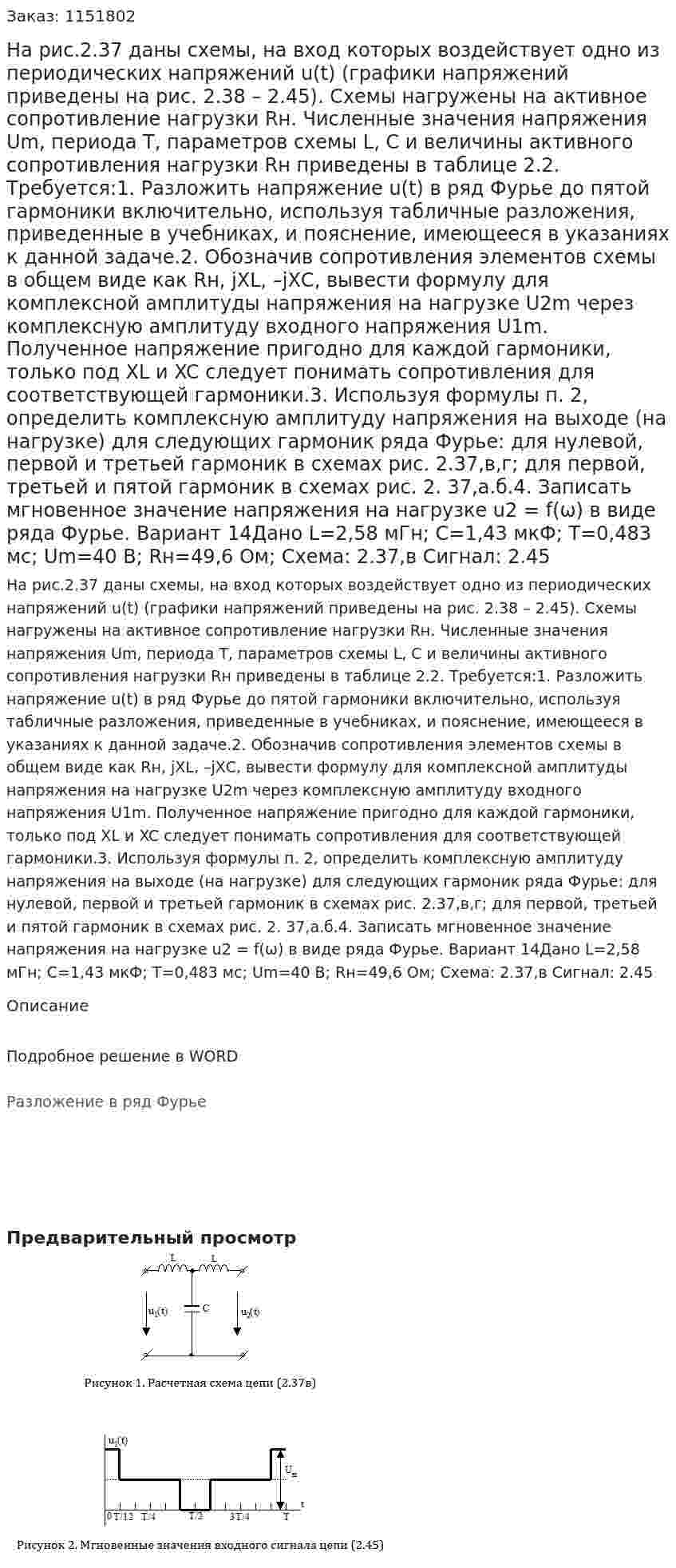 На рис.2.37 даны схемы, на вход которых воздействует одно из периодических напряжений u(t) (графики напряжений приведены на рис. 2.38 – 2.45). Схемы нагружены на активное сопротивление нагрузки Rн. Численные значения напряжения Um, периода Т, параметров схемы L, C и величины активного сопротивления нагрузки Rн приведены в таблице 2.2. Требуется:1. Разложить напряжение u(t) в ряд Фурье до пятой гармоники включительно, используя табличные разложения, приведенные в учебниках, и пояснение, имеющееся в указаниях к данной задаче.2. Обозначив сопротивления элементов схемы в общем виде как Rн, jXL, –jXС, вывести формулу для комплексной амплитуды напряжения на нагрузке U2m через комплексную амплитуду входного напряжения U1m. Полученное напряжение пригодно для каждой гармоники, только под XL и XC следует понимать сопротивления для соответствующей гармоники.3. Используя формулы п. 2, определить комплексную амплитуду напряжения на выходе (на нагрузке) для следующих гармоник ряда Фурье: для нулевой, первой и третьей гармоник в схемах рис. 2.37,в,г; для первой, третьей и пятой гармоник в схемах рис. 2. 37,а.б.4. Записать мгновенное значение напряжения на нагрузке u2 = f(ω) в виде ряда Фурье.  Вариант 14Дано L=2,58 мГн; C=1,43 мкФ; T=0,483 мс; Um=40 В; Rн=49,6 Ом; Схема: 2.37,в Сигнал: 2.45 