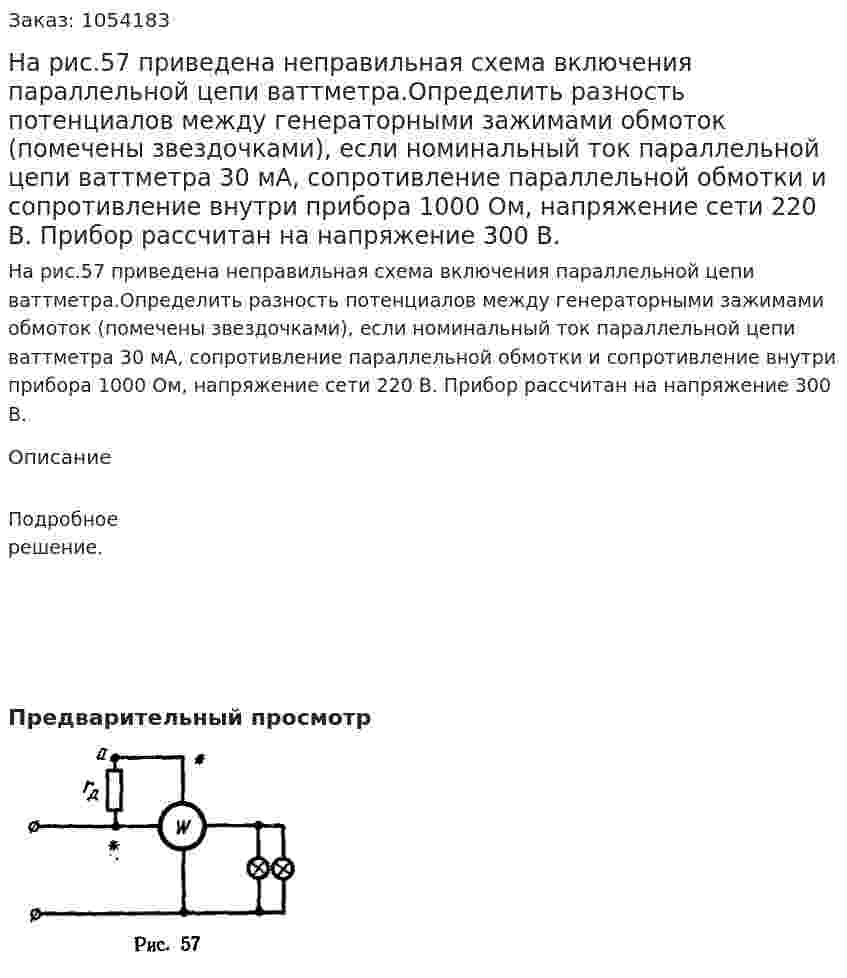 На рис.57 приведена неправильная схема включения параллельной цепи ваттметра.Определить разность потенциалов между генераторными зажимами обмоток (помечены звездочками), если номинальный ток параллельной цепи ваттметра 30 мА, сопротивление параллельной обмотки и сопротивление внутри прибора 1000 Ом, напряжение сети 220 В. Прибор рассчитан на напряжение 300 В. 