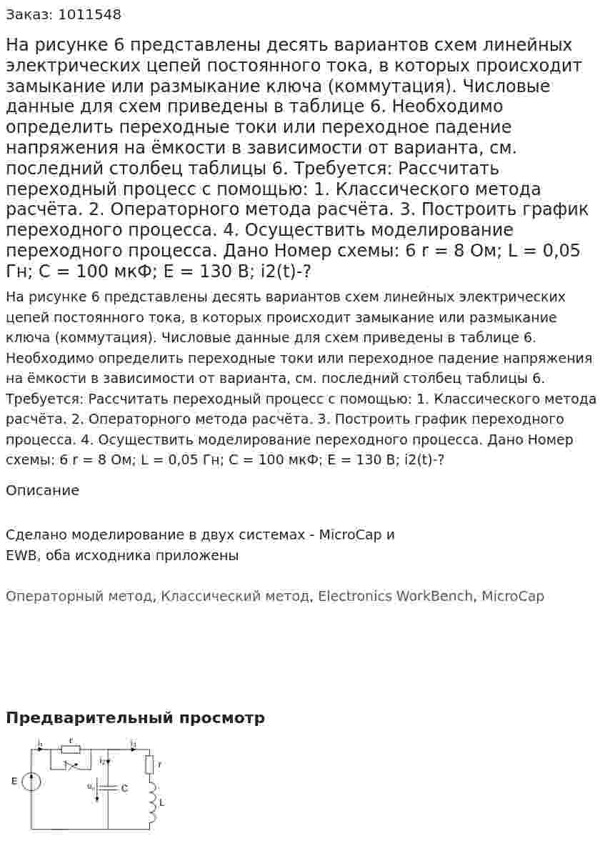 На рисунке 6 представлены десять вариантов схем линейных электрических цепей постоянного тока, в которых происходит замыкание или размыкание ключа (коммутация). Числовые данные для схем приведены в таблице 6. Необходимо определить переходные токи или переходное падение напряжения на ёмкости в зависимости от варианта, см. последний столбец таблицы 6. 	Требуется: 	Рассчитать переходный процесс с помощью: 1. Классического  метода расчёта.   2. Операторного метода расчёта. 3. Построить график переходного процесса. 4. Осуществить моделирование переходного процесса. Дано Номер схемы: 6 r = 8 Ом; L = 0,05 Гн; C = 100 мкФ; E = 130 В; i2(t)-? 
