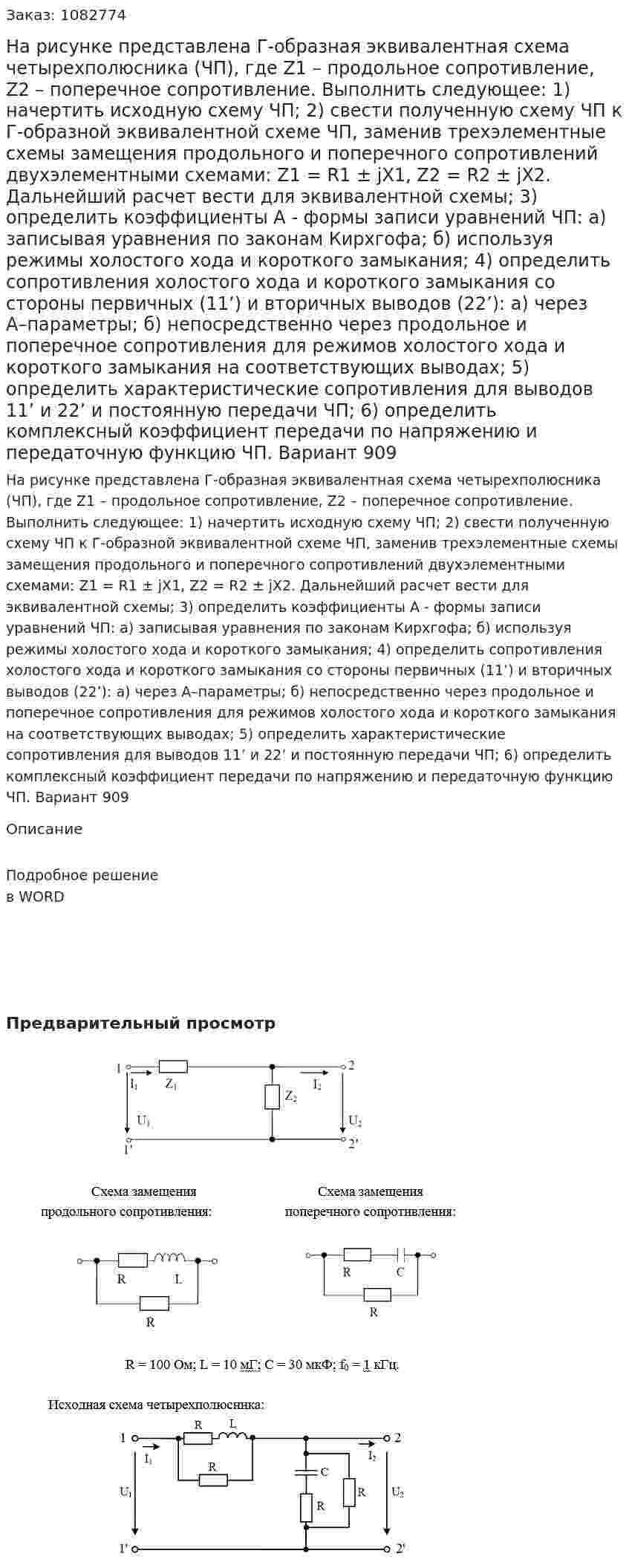 На рисунке представлена Г-образная эквивалентная схема четырехполюсника (ЧП), где Z1 – продольное сопротивление, Z2 – поперечное сопротивление. Выполнить следующее: 1) начертить исходную схему ЧП; 2) свести полученную схему ЧП к Г-образной эквивалентной схеме ЧП, заменив трехэлементные схемы замещения продольного и поперечного сопротивлений двухэлементными схемами: Z1 = R1 ± jX1, Z2 = R2 ± jX2. Дальнейший расчет вести для эквивалентной схемы; 3) определить коэффициенты А - формы записи уравнений ЧП: а) записывая уравнения по законам Кирхгофа; б) используя режимы холостого хода и короткого замыкания; 4) определить сопротивления холостого хода и короткого замыкания со стороны первичных (11’) и вторичных выводов (22’): а) через А–параметры; б) непосредственно через продольное и поперечное сопротивления для режимов холостого хода и короткого замыкания на соответствующих выводах; 5) определить характеристические сопротивления для выводов 11’ и 22’ и постоянную передачи ЧП; 6) определить комплексный коэффициент передачи по напряжению и передаточную функцию ЧП. Вариант 909 
