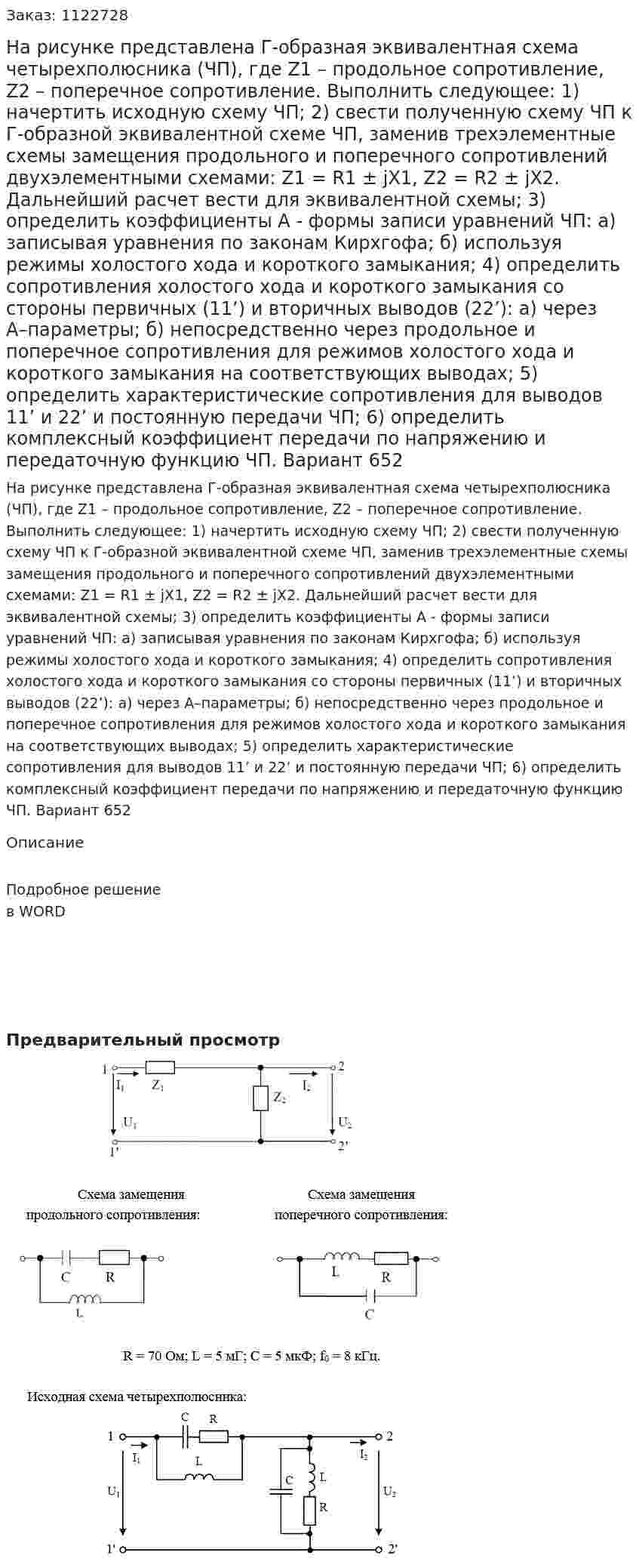 На рисунке представлена Г-образная эквивалентная схема четырехполюсника (ЧП), где Z1 – продольное сопротивление, Z2 – поперечное сопротивление. Выполнить следующее: 1) начертить исходную схему ЧП; 2) свести полученную схему ЧП к Г-образной эквивалентной схеме ЧП, заменив трехэлементные схемы замещения продольного и поперечного сопротивлений двухэлементными схемами: Z1 = R1 ± jX1, Z2 = R2 ± jX2. Дальнейший расчет вести для эквивалентной схемы; 3) определить коэффициенты А - формы записи уравнений ЧП: а) записывая уравнения по законам Кирхгофа; б) используя режимы холостого хода и короткого замыкания; 4) определить сопротивления холостого хода и короткого замыкания со стороны первичных (11’) и вторичных выводов (22’): а) через А–параметры; б) непосредственно через продольное и поперечное сопротивления для режимов холостого хода и короткого замыкания на соответствующих выводах; 5) определить характеристические сопротивления для выводов 11’ и 22’ и постоянную передачи ЧП; 6) определить комплексный коэффициент передачи по напряжению и передаточную функцию ЧП. Вариант 652 