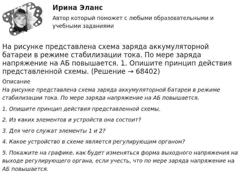     
            Описание
            На рисунке представлена схема заряда аккумуляторной батареи в режиме стабилизации тока. По мере заряда напряжение на АБ повышается.1.                    Опишите принцип действия представленной схемы.2.       Из каких элементов и устройств она состоит?3.       Для чего служат элементы 1 и 2?4.       Какое устройство в схеме является регулирующим органом? 5.       Покажите на графике, как будет изменяться форма выходного напряжения на выходе регулирующего органа, если учесть, что по мере заряда напряжение на АБ повышается.   
            
            
            На рисунке представлена схема заряда аккумуляторной батареи в режиме стабилизации тока. По мере заряда напряжение на АБ повышается.На рисунке представлена схема заряда аккумуляторной батареи в режиме стабилизации тока. По мере заряда напряжение на АБ повышается.  1.                    Опишите принцип действия представленной схемы.На рисунке представлена схема электрической цепи, включающая два идеальных источника тока с ЭДС Е1 и Е2 и три резисНа рисунке представлена схема электрической цепи, включающая два идеальных источника тока с ЭДС Е1 и Е2 и три резистора сопротНа рисунке представлен график зависимости напряжения между заряженными неподвижными плоскопараллельными пластинами от массы частиц, находящихся в равновесии в этом поле. Расстояние между пластинами одно и то же.На рисунке представлен график зависимости напряжения между заряженными неподвижными плоскопараллельными пластинами от массы частиц, находящихся в равновесии в этом поле. Расстояние между пластинами одно и то же. На рисунке представлен график распределения молекул идеального газа по величинам скоростей (распределение Максвелла). Буквами vi отмечены величины средней, средней квадратичной и наиболее вероятной скоростей молекул газаНа рисунке представлена кривая предложения товара, где Q измеряется в тыс. ед.    Если цена повысится с 8 ден. ед. до 10 ден. ед., то объем предложения будет равен…   11,5.  12,5.  10,5.  15,0.На рисунке представлена кривая производственных возможностей страны. На рисунке представлена кривая средних общих издержек фирмы при увеличении выпуска в долгосрочном периоде.    Убывающий эффект от масштаба возникает на интервале выпускаНа рисунке представлена модель «Доходы – расходы». Функция потребления имеет вид . Чему равен инфляционный разрыв? Ответ дайте в ден. ед. с точностью до целого значения.На рисунке представлена ситуация равновесия на рынке трудаНа рисунке представлена ситуация равновесия на рынке труда, для которой характерно формированиеНа рисунке представлена ситуация равновесия на рынке труда, для которой характерно формирование…   спроса на ресурс в условиях рынка совершенной конкуренции и предложения труда на рынке несовершенной конкуренции.  спроса на ресурс и предложен..