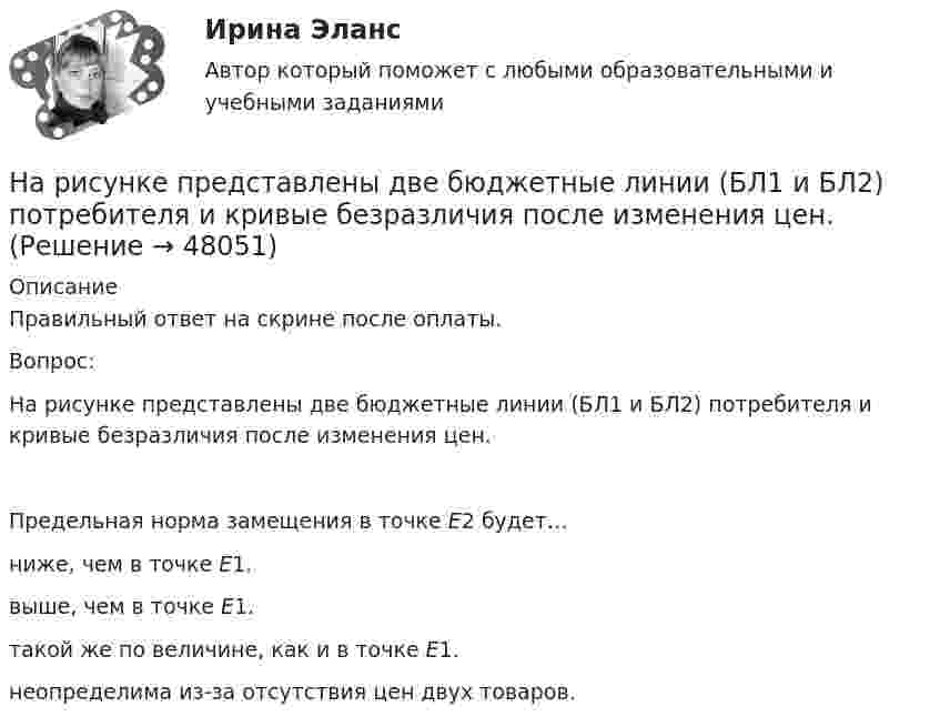     
            Описание
            Правильный ответ на скрине после оплаты.Вопрос:На рисунке представлены две бюджетные линии (БЛ1 и БЛ2) потребителя и кривые безразличия после изменения цен.Предельная норма замещения в точке Е2 будет…ниже, чем в точке Е1.выше, чем в точке Е1.такой же по величине, как и в точке Е1.неопределима из-за отсутствия цен двух товаров.  
            
            
            На рисунке представлены вольтамперные характеристики металлических проводников с различным сопротивлением. Укажите последовательность графиков в порядке увеличения сопротивления.На рисунке представлены две бюджетные линии (БЛ1 и БЛ2) потребителя и кривые безразличия после изменения цен.На рисунке представлены две линии издержек производителя и изокванты. Увеличение оптимального выпуска с Q1 до Q2 достигается при…На рисунке представлены коробка Эджуорта и распределение продуктов между двумя субъектами.    Через какие точки пройдет кривая потребительских контрактовНа рисунке представлены коробка Эджуорта и распределение продуктов между двумя субъектами. Через какие точки пройдет кривая потребительских контрактов..На рисунке представлены коробка Эджуорта и распределение продуктов между двумя субъектами.    Через какие точки пройдет кривая потребительских контрактов?   Р и Т  P и D  Т и D  A и TНа рисунке представлены коробка Эджуорта и распределение продуктов между двумя субъектами.    Через какие точки пройдет кривая потребительских контрактов?   Р и Т  P и D  Т и D  A и TНа рисунке представлено равновесие на денежном рынке. Ставка процента выражена в процентах, денежная масса – в денежных единицах.На рисунке представлено равновесие, наступившее на товарном рынке.    При переходе из точки Е1 в точку Е2…На рисунке представлено равновесие на товарном рынке, наступившее…На рисунке представлено расположение проводов на опорах  Выберите один ответ: a. обратной елкой b. треугольником c. горизонтально d. бочкойНа рисунке представлено расположение проводов на опорах   Выберите один ответ: a.треугольником b.обратной елкой c.горизонтально d.бочкойНа рисунке представлен профиль поперечной упругой бегущей волны. Согласно рисунку, значение волнового числа равно … м-1.На рисунке представлен рынок инвестиций.