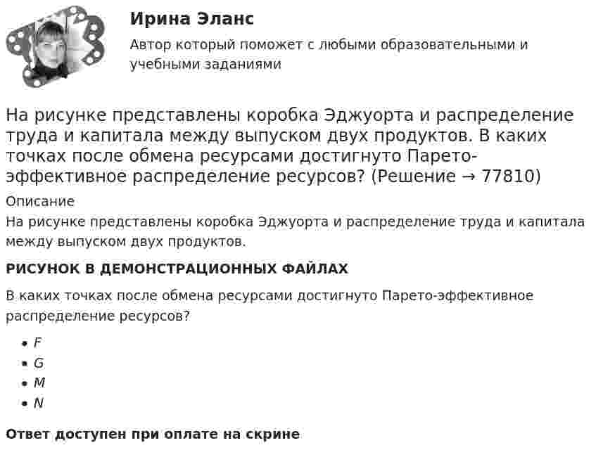     
            Описание
            На рисунке представлены коробка Эджуорта и распределение труда и капитала между выпуском двух продуктов.РИСУНОК В ДЕМОНСТРАЦИОННЫХ ФАЙЛАХВ каких точках после обмена ресурсами достигнуто Парето-эффективное распределение ресурсов?FGMNОтвет доступен при оплате на скрине   
            
            
            На рисунке представлены коробка Эджуорта и распределение продуктов между двумя субъектами.    Через какие точки пройдет кривая потребительских контрактов?   Р и Т  P и D  Т и D  A и TНа рисунке представлены коробка Эджуорта и распределение труда и капитала между выпуском двух продуктов.    В каких точках после обмена ресурсами достигнуто Парето-эффективное распределение ресурсов?На рисунке представлены коробка Эджуорта и распределение труда и капитала между выпуском двух продуктов.    Какие изменения произошли в точке N после перехода из точки F?   Увеличилось количество труда, но уменьшилось количествНа рисунке представлены кривые спроса и предложения товара в стране А. Если страна решит импортировать товар, то ее функция импорта примет вид:На рисунке представлены кривые спроса и предложения товара в стране В.На рисунке представлены кривые частных, внешних и общественных издержек на производство товара.На рисунке представлены кривые частных, внешних и общественных издержек на производство товара. Чему равны общественные издержки на производство продукции в оптимальном размере с позиции общества?На рисунке представлен рынок инвестиций.На рисунке представлен рынок инвестиций.    Ежегодные процентные расходы инвестора при получении денежных средств в банке под r=10  % за год равны Ответ 30   ден. ед.На рисунке представлены вольтамперные характеристики металлических проводников с различным сопротивлением. Укажите последовательность графиков в порядке увеличения сопротивления.На рисунке представлены две бюджетные линии (БЛ1 и БЛ2) потребителя и кривые безразличия после изменения цен.На рисунке представлены две линии издержек производителя и изокванты. Увеличение оптимального выпуска с Q1 до Q2 достигается при…На рисунке представлены коробка Эджуорта и распределение продуктов между двумя субъектами.    Через какие точки пройдет кривая потребительских контрактовНа рисунке представлены коробка Эджуорта и распределение продуктов между двумя субъектами. Через какие точки пройдет кривая потребительских контрактов..