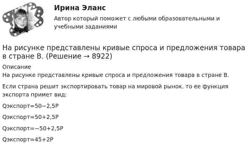    
          Описание
          На рисунке представлены кривые спроса и предложения товара в стране В.Если страна решит экспортировать товар на мировой рынок, то ее функция экспорта примет вид:Qэкспорт=50−2,5PQэкспорт=50+2,5PQэкспорт=−50+2,5P Qэкспорт=45+2P  
            
            
            На рисунке представлены кривые спроса и предложения товара в стране А. Если страна решит импортировать товар, то ее функция импорта примет вид:На рисунке представлены кривые спроса и предложения товара в стране В.На рисунке представлены кривые частных, внешних и общественных издержек на производство товара.На рисунке представлены кривые частных, внешних и общественных издержек на производство товара. Чему равны общественные издержки на производство продукции в оптимальном размере с позиции общества?На рисунке представлены кривые частных, внешних и общественных издержек на производство товара. Чему равны потери общества в денежном выражении, если производство осуществляется в оптимальном размере для частногоНа рисунке представлены: череп (мозговая и лицевая части), скелет позвоночника; грудная клетка; пояс верхних конечностей и верхние конечности; пояс нижних конечностей и нижние конечности. Необходимо указать из каких костей состоит скелет человека. Ответ представьте в виде таблицы:На рисунке приведен график зависимости давления идеального одноатомного газа от его объема. Внутренняя энергия газа уменьшилась на 300 кДж. Чему равно количество  теплоты, отданное газом окружающей среде?На рисунке представлены две бюджетные линии (БЛ1 и БЛ2) потребителя и кривые безразличия после изменения цен.На рисунке представлены две линии издержек производителя и изокванты. Увеличение оптимального выпуска с Q1 до Q2 достигается при…На рисунке представлены коробка Эджуорта и распределение продуктов между двумя субъектами.    Через какие точки пройдет кривая потребительских контрактовНа рисунке представлены коробка Эджуорта и распределение продуктов между двумя субъектами. Через какие точки пройдет кривая потребительских контрактов..На рисунке представлены коробка Эджуорта и распределение продуктов между двумя субъектами.    Через какие точки пройдет кривая потребительских контрактов?   Р и Т  P и D  Т и D  A и TНа рисунке представлены коробка Эджуорта и распределение продуктов между двумя субъектами.    Через какие точки пройдет кривая потребительских контрактов?   Р и Т  P и D  Т и D  A и TНа рисунке представлены коробка Эджуорта и распределение труда и капитала между выпуском двух продуктов.    В каких точках после обмена ресурсами достигнуто Парето-эффективное распределение ресурсов?