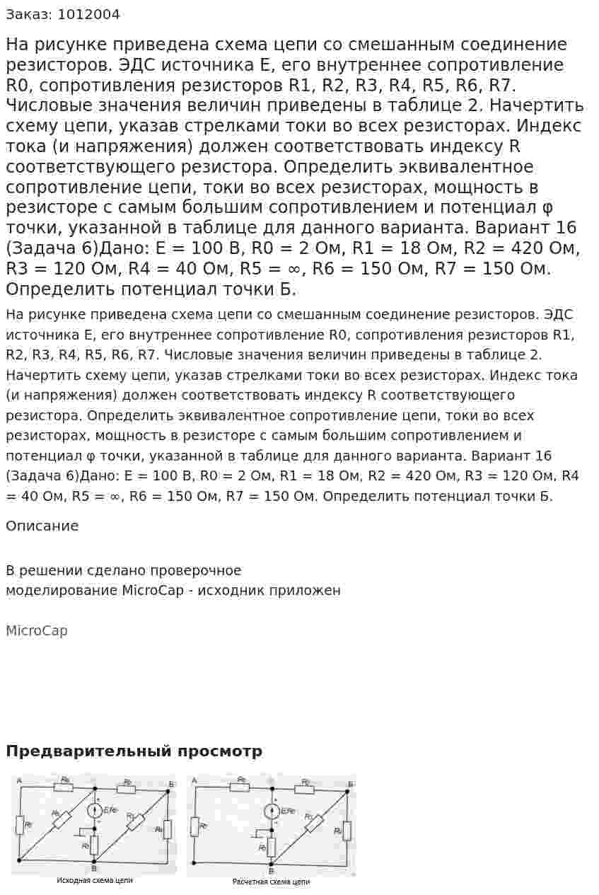 На рисунке приведена схема цепи со смешанным соединение резисторов. ЭДС источника Е, его внутреннее сопротивление R0, сопротивления резисторов R1, R2, R3, R4, R5, R6, R7. Числовые значения величин приведены в таблице 2. Начертить схему цепи, указав стрелками токи во всех резисторах. Индекс тока (и напряжения) должен соответствовать индексу R соответствующего резистора. Определить эквивалентное сопротивление цепи, токи во всех резисторах, мощность в резисторе с самым большим сопротивлением и потенциал φ точки, указанной в таблице для данного варианта. Вариант 16 (Задача 6)Дано: E = 100 В, R0 = 2 Ом, R1 = 18 Ом, R2 = 420 Ом, R3 = 120 Ом, R4 = 40 Ом, R5 = ∞, R6 = 150 Ом, R7 = 150 Ом. Определить потенциал точки Б. 
