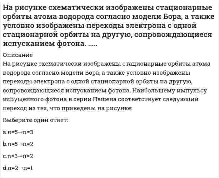     
          Описание
          На рисунке схематически изображены стационарные орбиты атома водорода согласно модели Бора, а также условно изображены переходы электрона с одной стационарной орбиты на другую, сопровождающиеся испусканием фотона. Наибольшему импульсу испущенного фотона в серии Бальмера соответствует следующий переход из тех, что приведены на рисунке:Выберите один ответ:a. n=5→n=2 b. n=3→n=2c. n=5→n=3d. n=2→n=1  
            
            
            На рисунке схематически изображены стационарные орбиты атома водорода согласно модели Бора, а также условно изображены переходы электрона с одной стационарной орбиты на другую, сопровождающиеся испусканием фотона. Наибольшему импульсу испущенногоНа рисунке указаны траектории заряженных частиц, имеющих одинаковую скорость и влетающих в однородное магнитное поле, перпендикулярное плоскости чертежа. При этом для частицы 4...На рисунке указаны траектории заряженных частиц, имеющих одинаковую скорость и влетающих в однородное магнитное поле, перпендикулярное плоскости чертежа. При этом для частицы 4... Выберите один ответ: a.q < 0 b.q > 0 c.q = 0На рисунке указаны траектории заряженных частиц, имеющих одинаковый модуль заряда и влетающих в однородное магнитное поле, перпендикулярное плоскости чертежа. При этом скорости для частиц 1 и 4 ...На рисунке указаны траектории заряженных частиц, имеющих одинаковый модуль заряда и влетающих в однородное магнитное поле, перпендикулярное плоскости чертежа. При этом скорости для частиц 1 и 4 ... Выберите один ответ: a.V14 b.V1=V4 c.V1>V4На рисунке цифра 15 обозначает:На рынке труда рекрутинговое агентство … посредникаНа рисунке представлен график распределения молекул идеального газа по величинам скоростей (распределение Максвелла), где fm(u) = dN/(Ndu) - доля молекул, скорости которых заключены в интервал скоростей от v до v+dv в расчете на единицу этого интерваНа рисунке представлен график распределения молекул идеального газа по величинам скоростей (распределение Максвелла), где - доля молекул, скорости которых заключены в интервал скоростей от v до v+dv в расчете на единицу этого интервала. При На рисунке представлен график распределения молекул идеального газа по величинам скоростей (распределение Максвелла). На оси абсцисс обозначены величины средней, среднеквадратичной и наиболее вероятной скорости. Укажите, какая из них величина На рисунке представлен прямой цикл тепловой машины в координатах T-S, где T - термодинамическая температура, S - энтропия. Укажите участки, на которых тепло поступает в рабочее тело машины от нагревателей, и участки, где тепло отдается холодильнику:На рисунке представлен прямой цикл тепловой машины в координатах Т — S , где Т — термодинамическая температура, S — энтропия. Укажите участки, на которых тепло поступает в рабочее тело машины от нагревателей, и участки, где тепло отдается  На рисунке приведена одна из возможных ориентации вектора орбитального момента импульса электрона из многоэлектронного атома. В какой из электронных подоболочек находится этот электрон (z - направление внешнего магнитного поля):...На рисунке приведена одна из возможных ориентации вектора орбитального момента импульса электрона из многоэлектронного атома. В какой из электронных подоболочек находится этот электрон (z - направление внешнего магнитного поля):