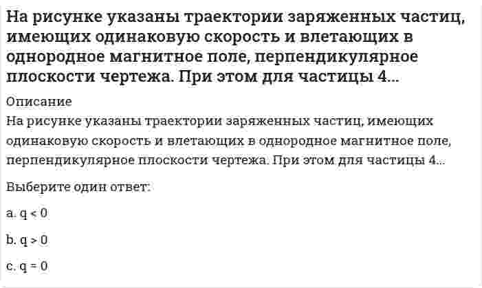     
          Описание
          На рисунке указаны траектории заряженных частиц, имеющих одинаковую скорость и влетающих в однородное магнитное поле, перпендикулярное плоскости чертежа. При этом для частицы 4...Выберите один ответ:a.q < 0b.q > 0c.q = 0  
            
            
            На рисунке указаны траектории заряженных частиц, имеющих одинаковую скорость и влетающих в однородное магнитное поле, перпендикулярное плоскости чертежа. При этом для частицы 4... Выберите один ответ: a.q < 0 b.q > 0 c.q = 0На рисунке указаны траектории заряженных частиц, имеющих одинаковый модуль заряда и влетающих в однородное магнитное поле, перпендикулярное плоскости чертежа. При этом скорости для частиц 1 и 4 ...На рисунке указаны траектории заряженных частиц, имеющих одинаковый модуль заряда и влетающих в однородное магнитное поле, перпендикулярное плоскости чертежа. При этом скорости для частиц 1 и 4 ... Выберите один ответ: a.V14 b.V1=V4 c.V1>V4На рисунке цифра 15 обозначает:На рынке труда рекрутинговое агентство … посредникаНа сайте научно-технического центра «Система» кроме банка законодательных актов представлены такие публикации, как …На сколько процентов изменился текущий уровень ряда динамики по отношению к базисному по-казывает:На рисунке представлен график распределения молекул идеального газа по величинам скоростей (распределение Максвелла). На оси абсцисс обозначены величины средней, среднеквадратичной и наиболее вероятной скорости. Укажите, какая из них величина На рисунке представлен прямой цикл тепловой машины в координатах T-S, где T - термодинамическая температура, S - энтропия. Укажите участки, на которых тепло поступает в рабочее тело машины от нагревателей, и участки, где тепло отдается холодильнику:На рисунке представлен прямой цикл тепловой машины в координатах Т — S , где Т — термодинамическая температура, S — энтропия. Укажите участки, на которых тепло поступает в рабочее тело машины от нагревателей, и участки, где тепло отдается  На рисунке приведена одна из возможных ориентации вектора орбитального момента импульса электрона из многоэлектронного атома. В какой из электронных подоболочек находится этот электрон (z - направление внешнего магнитного поля):...На рисунке приведена одна из возможных ориентации вектора орбитального момента импульса электрона из многоэлектронного атома. В какой из электронных подоболочек находится этот электрон (z - направление внешнего магнитного поля):На рисунке схематически изображены стационарные орбиты атома водорода согласно модели Бора, а также условно изображены переходы электрона с одной стационарной орбиты на другую, сопровождающиеся испусканием фотона. .....На рисунке схематически изображены стационарные орбиты атома водорода согласно модели Бора, а также условно изображены переходы электрона с одной стационарной орбиты на другую, сопровождающиеся испусканием фотона. Наибольшему импульсу испущенного