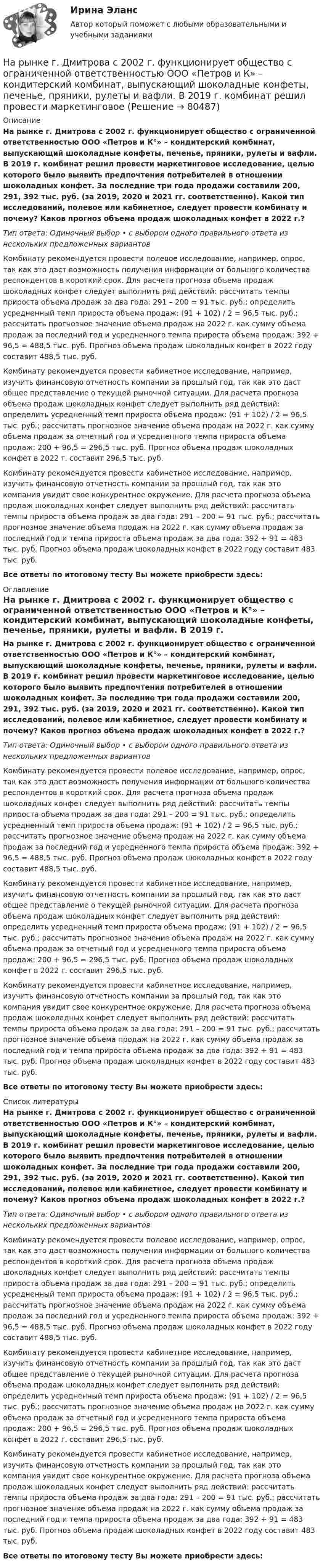      
            Описание
            На рынке г. Дмитрова с 2002 г. функционирует общество с ограниченной ответственностью ООО «Петров и К°» – кондитерский комбинат, выпускающий шоколадные конфеты, печенье, пряники, рулеты и вафли. В 2019 г. комбинат решил провести маркетинговое исследование, целью которого было выявить предпочтения потребителей в отношении шоколадных конфет. За последние три года продажи составили 200, 291, 392 тыс. руб. (за 2019, 2020 и 2021 гг. соответственно). Какой тип исследований, полевое или кабинетное, следует провести комбинату и почему? Каков прогноз объема продаж шоколадных конфет в 2022 г.?Тип ответа: Одиночный выбор • с выбором одного правильного ответа из нескольких предложенных вариантовКомбинату рекомендуется провести полевое исследование, например, опрос, так как это даст возможность получения информации от большого количества респондентов в короткий срок. Для расчета прогноза объема продаж шоколадных конфет следует выполнить ряд действий: рассчитать темпы прироста объема продаж за два года: 291 – 200 = 91 тыс. руб.; определить усредненный темп прироста объема продаж: (91 + 102) / 2 = 96,5 тыс. руб.; рассчитать прогнозное значение объема продаж на 2022 г. как сумму объема продаж за последний год и усредненного темпа прироста объема продаж: 392 + 96,5 = 488,5 тыс. руб. Прогноз объема продаж шоколадных конфет в 2022 году составит 488,5 тыс. руб.Комбинату рекомендуется провести кабинетное исследование, например, изучить финансовую отчетность компании за прошлый год, так как это даст общее представление о текущей рыночной ситуации. Для расчета прогноза объема продаж шоколадных конфет следует выполнить ряд действий: определить усредненный темп прироста объема продаж: (91 + 102) / 2 = 96,5 тыс. руб.; рассчитать прогнозное значение объема продаж на 2022 г. как сумму объема продаж за отчетный год и усредненного темпа прироста объема продаж: 200 + 96,5 = 296,5 тыс. руб. Прогноз объема продаж шоколадных конфет в 2022 г. составит 296,5 тыс. руб.Комбинату рекомендуется провести кабинетное исследование, например, изучить финансовую отчетность компании за прошлый год, так как это компания увидит свое конкурентное окружение. Для расчета прогноза объема продаж шоколадных конфет следует выполнить ряд действий: рассчитать темпы прироста объема продаж за два года: 291 – 200 = 91 тыс. руб.; рассчитать прогнозное значение объема продаж на 2022 г. как сумму объема продаж за последний год и темпа прироста объема продаж за два года: 392 + 91 = 483 тыс. руб. Прогноз объема продаж шоколадных конфет в 2022 году составит 483 тыс. руб.Все ответы по итоговому тесту Вы можете приобрести здесь:  
            Оглавление
            На рынке г. Дмитрова с 2002 г. функционирует общество с ограниченной ответственностью ООО «Петров и К°» – кондитерский комбинат, выпускающий шоколадные конфеты, печенье, пряники, рулеты и вафли. В 2019 г. комбинат решил провести маркетинговое исследование, целью которого было выявить предпочтения потребителей в отношении шоколадных конфет. За последние три года продажи составили 200, 291, 392 тыс. руб. (за 2019, 2020 и 2021 гг. соответственно). Какой тип исследований, полевое или кабинетное, следует провести комбинату и почему? Каков прогноз объема продаж шоколадных конфет в 2022 г.?Тип ответа: Одиночный выбор • с выбором одного правильного ответа из нескольких предложенных вариантовКомбинату рекомендуется провести полевое исследование, например, опрос, так как это даст возможность получения информации от большого количества респондентов в короткий срок. Для расчета прогноза объема продаж шоколадных конфет следует выполнить ряд действий: рассчитать темпы прироста объема продаж за два года: 291 – 200 = 91 тыс. руб.; определить усредненный темп прироста объема продаж: (91 + 102) / 2 = 96,5 тыс. руб.; рассчитать прогнозное значение объема продаж на 2022 г. как сумму объема продаж за последний год и усредненного темпа прироста объема продаж: 392 + 96,5 = 488,5 тыс. руб. Прогноз объема продаж шоколадных конфет в 2022 году составит 488,5 тыс. руб.Комбинату рекомендуется провести кабинетное исследование, например, изучить финансовую отчетность компании за прошлый год, так как это даст общее представление о текущей рыночной ситуации. Для расчета прогноза объема продаж шоколадных конфет следует выполнить ряд действий: определить усредненный темп прироста объема продаж: (91 + 102) / 2 = 96,5 тыс. руб.; рассчитать прогнозное значение объема продаж на 2022 г. как сумму объема продаж за отчетный год и усредненного темпа прироста объема продаж: 200 + 96,5 = 296,5 тыс. руб. Прогноз объема продаж шоколадных конфет в 2022 г. составит 296,5 тыс. руб.Комбинату рекомендуется провести кабинетное исследование, например, изучить финансовую отчетность компании за прошлый год, так как это компания увидит свое конкурентное окружение. Для расчета прогноза объема продаж шоколадных конфет следует выполнить ряд действий: рассчитать темпы прироста объема продаж за два года: 291 – 200 = 91 тыс. руб.; рассчитать прогнозное значение объема продаж на 2022 г. как сумму объема продаж за последний год и темпа прироста объема продаж за два года: 392 + 91 = 483 тыс. руб. Прогноз объема продаж шоколадных конфет в 2022 году составит 483 тыс. руб.Все ответы по итоговому тесту Вы можете приобрести здесь:  
            Список литературы
            На рынке г. Дмитрова с 2002 г. функционирует общество с ограниченной ответственностью ООО «Петров и К°» – кондитерский комбинат, выпускающий шоколадные конфеты, печенье, пряники, рулеты и вафли. В 2019 г. комбинат решил провести маркетинговое исследование, целью которого было выявить предпочтения потребителей в отношении шоколадных конфет. За последние три года продажи составили 200, 291, 392 тыс. руб. (за 2019, 2020 и 2021 гг. соответственно). Какой тип исследований, полевое или кабинетное, следует провести комбинату и почему? Каков прогноз объема продаж шоколадных конфет в 2022 г.?Тип ответа: Одиночный выбор • с выбором одного правильного ответа из нескольких предложенных вариантовКомбинату рекомендуется провести полевое исследование, например, опрос, так как это даст возможность получения информации от большого количества респондентов в короткий срок. Для расчета прогноза объема продаж шоколадных конфет следует выполнить ряд действий: рассчитать темпы прироста объема продаж за два года: 291 – 200 = 91 тыс. руб.; определить усредненный темп прироста объема продаж: (91 + 102) / 2 = 96,5 тыс. руб.; рассчитать прогнозное значение объема продаж на 2022 г. как сумму объема продаж за последний год и усредненного темпа прироста объема продаж: 392 + 96,5 = 488,5 тыс. руб. Прогноз объема продаж шоколадных конфет в 2022 году составит 488,5 тыс. руб.Комбинату рекомендуется провести кабинетное исследование, например, изучить финансовую отчетность компании за прошлый год, так как это даст общее представление о текущей рыночной ситуации. Для расчета прогноза объема продаж шоколадных конфет следует выполнить ряд действий: определить усредненный темп прироста объема продаж: (91 + 102) / 2 = 96,5 тыс. руб.; рассчитать прогнозное значение объема продаж на 2022 г. как сумму объема продаж за отчетный год и усредненного темпа прироста объема продаж: 200 + 96,5 = 296,5 тыс. руб. Прогноз объема продаж шоколадных конфет в 2022 г. составит 296,5 тыс. руб.Комбинату рекомендуется провести кабинетное исследование, например, изучить финансовую отчетность компании за прошлый год, так как это компания увидит свое конкурентное окружение. Для расчета прогноза объема продаж шоколадных конфет следует выполнить ряд действий: рассчитать темпы прироста объема продаж за два года: 291 – 200 = 91 тыс. руб.; рассчитать прогнозное значение объема продаж на 2022 г. как сумму объема продаж за последний год и темпа прироста объема продаж за два года: 392 + 91 = 483 тыс. руб. Прогноз объема продаж шоколадных конфет в 2022 году составит 483 тыс. руб.Все ответы по итоговому тесту Вы можете приобрести здесь:  
            
            
            Нарушения фонационного (внешнего) оформления высказывания Тестовые вопросы к теме 1 На рынке г. Дмитрова с 2002 г. функционирует общество с ограниченной ответственностью ООО «Петров и К» – кондитерский комбинат, выпускающий шоколадные конфеты, печенье, пряники, рулеты и вафли. В 2019 г. комбинат решил провести маркетинговоеНа рынке труда ... это трудовые коллективы в лице руководителей или отдельные предприниматели, которые могут самостоятельно решать, сколько и каких работников им требуетсяНа рынке экономических ресурсов происходит купля-продажа … (укажите 3 варианта ответа)Наряд полиции при патрулировании обнаружил на территории детского сада № 17, в одной из беседок, группу молодых людей, в количестве 3 человек, которые громко разговаривали, смеялись, в разговоре употребляли нецензурные слова. На сборочном участке цеха применяется сдельно-премиальная система оплаты труда. Премирование производится за сдачу собранных приборовНа свиноферме для подогрева воды надо изготовить нагревательный прибор, в котором 50 л воды за 25 мин будут нагреваться от 10 °C до кипения. Напряжение в сети 220 В, КПД прибора 80 %. Какой длины проволоку надо взять,Нарративная медицина как инструмент работы с эмоциональным выгоранием [Ответы]Нарративный инструмент, который помогает брендам выстроить прочные взаимоотношения как с внешней, так и с внутренней аудиторией, эффективно сочетая рациональный и эмоциональный контекст называется ... Нарушение местной администрацией, организацией Федеральной почтовой связи, многофункциональным центром срока перечисления в бюджетную систему средств налогоплательщика в счет налога влечет взыскание штрафа в размере...нарушение правил охраны труда курсоваянарушение правил охраны труда курсоваяНарушения опорно-двигательного аппарата НЕ приводят кНарушения письменной речи. Содержание логопедической работы по коррекции дисграфии и дислексии.(Тестовые и практические задания с верными ответами) ВГАПС.