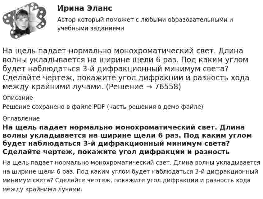     
            Описание
            Решение сохранено в файле PDF (часть решения в демо-файле) 
            Оглавление
            На щель падает нормально монохроматический свет. Длина волны укладывается на ширине щели 6 раз. Под каким углом будет наблюдаться 3-й дифракционный минимум света? Сделайте чертеж, покажите угол дифракции и разность хода между крайними лучами.  
            
            
            На шоссе сближаются две автомашины со скоростями V1 = 30 м/с и V2 = 20 м/с. Первая из них подаёт звуковой сигнал частотой v1 = 600 Гц. Найти кажущуюся частоту v2 звука, воспринимаемого водителем второй автомашины, в двух случаях:На щель падает нормально монохроматический свет. Длина волны укладывается на ширине щели 6 раз. Под каким углом будет наблюдаться 3-й дифракционный минимум света? Сделайте чертеж, покажите угол дифракции и разность хода между крайними лучами.На щель падает нормально параллельный пучок монохроматического света с длиной волны lambda. Ширина щели равна 6 lambda. Под каким углом будет наблюдаться третий дифракционный минимум света?На щель шириной 0.12 мм падает нормально монохроматический свет с длиной волны 600 нм. Дифракционная картина проецируетсяНа щель шириной 0.12 мм падает нормально монохроматический свет с длиной волны 600 нм. Дифракционная картина проецируется на экран, параллельный плоскости щели, с помощью линзы, расположенной вблизи щели.На щель шириной 2 мкм падает нормально монохроматический свет с длиной волны 5890 A . Найти все углы, по направлению которых будут наблюдаться максимумы интенсивности света.На щель шириной a=20 мкм нормально падает параллельный пучок монохроматического света (500 нм). Найти ширину A изображения щели на экране, удаленном от щели на расстоянии l=1 м. Шириной изображения На что рассчитывают анкерные болты внецентренно сжатой колонны? ТулГУНа что рассчитываются ветви внецентренно сжатой сквозной колонны? ТулГУНа что указывает буква Р в обозначении трансформатора ТРДНС? Выберите один ответ: На что указывает буква «У» при обозначении трансформаторов? Выберите один ответ: a.на климатическое исполнение; b.на применение в трансформаторе двойной изоляции; c.на то, что трансформатор двухфазный; d.на способ охлаждения трансформатораНа что указывает получение нулевого результата при оценке экономического события?   Существование спекулятивного риска.  Существование любого из рисков: спекулятивного, чистого, коммерческого.  Наличие чистого рискаНа шероховатой горизонтальной поверхности стоит ящик весом p=4 кН, коэффициент трения f=0.2. Наше физическое здоровье в основном зависит от нас. Любая болезнь —  это сигнал о том, что мы нарушили закон гармоничного развития