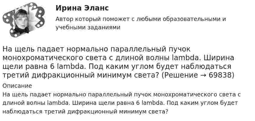      
            Описание
            На щель падает нормально параллельный пучок монохроматического света с длиной волны lambda. Ширина щели равна 6 lambda. Под каким углом будет наблюдаться третий дифракционный минимум света?   
            
            
            На щель падает нормально монохроматический свет. Длина волны укладывается на ширине щели 6 раз. Под каким углом будет наблюдаться 3-й дифракционный минимум света? Сделайте чертеж, покажите угол дифракции и разность хода между крайними лучами.На щель падает нормально параллельный пучок монохроматического света с длиной волны lambda. Ширина щели равна 6 lambda. Под каким углом будет наблюдаться третий дифракционный минимум света?На щель шириной 0.12 мм падает нормально монохроматический свет с длиной волны 600 нм. Дифракционная картина проецируетсяНа щель шириной 0.12 мм падает нормально монохроматический свет с длиной волны 600 нм. Дифракционная картина проецируется на экран, параллельный плоскости щели, с помощью линзы, расположенной вблизи щели.На щель шириной 2 мкм падает нормально монохроматический свет с длиной волны 5890 A . Найти все углы, по направлению которых будут наблюдаться максимумы интенсивности света.На щель шириной a=20 мкм нормально падает параллельный пучок монохроматического света (500 нм). Найти ширину A изображения щели на экране, удаленном от щели на расстоянии l=1 м. Шириной изображения На щель шириной a=6 падает нормально параллельный пучок монохроматического света . Под каким углом  будет наблюдаться третий дифракционный минимум света?На что рассчитываются ветви внецентренно сжатой сквозной колонны? ТулГУНа что указывает буква Р в обозначении трансформатора ТРДНС? Выберите один ответ: На что указывает буква «У» при обозначении трансформаторов? Выберите один ответ: a.на климатическое исполнение; b.на применение в трансформаторе двойной изоляции; c.на то, что трансформатор двухфазный; d.на способ охлаждения трансформатораНа что указывает получение нулевого результата при оценке экономического события?   Существование спекулятивного риска.  Существование любого из рисков: спекулятивного, чистого, коммерческого.  Наличие чистого рискаНа шероховатой горизонтальной поверхности стоит ящик весом p=4 кН, коэффициент трения f=0.2. Наше физическое здоровье в основном зависит от нас. Любая болезнь —  это сигнал о том, что мы нарушили закон гармоничного развитияНаше физическое здоровье в основном зависит от нас. Любая болезнь —  это сигнал о том, что мы нарушили закон гармоничного развития