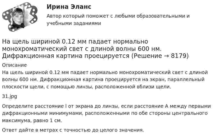     
          Описание
          На щель шириной 0.12 мм падает нормально монохроматический свет с длиной волны 600 нм. Дифракционная картина проецируется на экран, параллельный плоскости щели, с помощью линзы, расположенной вблизи щели.31.jpgОпределите расстояние l от экрана до линзы, если расстояние A между первыми дифракционными минимумами, расположенными по обе стороны центрального максимума, равно 1 см.Ответ дайте в метрах с точностью до целого значения.  
            
            
            На щель падает нормально параллельный пучок монохроматического света с длиной волны lambda. Ширина щели равна 6 lambda. Под каким углом будет наблюдаться третий дифракционный минимум света?На щель шириной 0.12 мм падает нормально монохроматический свет с длиной волны 600 нм. Дифракционная картина проецируетсяНа щель шириной 0.12 мм падает нормально монохроматический свет с длиной волны 600 нм. Дифракционная картина проецируется на экран, параллельный плоскости щели, с помощью линзы, расположенной вблизи щели.На щель шириной 2 мкм падает нормально монохроматический свет с длиной волны 5890 A . Найти все углы, по направлению которых будут наблюдаться максимумы интенсивности света.На щель шириной a=20 мкм нормально падает параллельный пучок монохроматического света (500 нм). Найти ширину A изображения щели на экране, удаленном от щели на расстоянии l=1 м. Шириной изображения На щель шириной a=6 падает нормально параллельный пучок монохроматического света . Под каким углом  будет наблюдаться третий дифракционный минимум света?На этапе анализа в структуре системного анализа осуществляются такие процессы, как ... (укажите 3 варианта ответа)На что указывает буква Р в обозначении трансформатора ТРДНС? Выберите один ответ: На что указывает буква «У» при обозначении трансформаторов? Выберите один ответ: a.на климатическое исполнение; b.на применение в трансформаторе двойной изоляции; c.на то, что трансформатор двухфазный; d.на способ охлаждения трансформатораНа что указывает получение нулевого результата при оценке экономического события?   Существование спекулятивного риска.  Существование любого из рисков: спекулятивного, чистого, коммерческого.  Наличие чистого рискаНа шероховатой горизонтальной поверхности стоит ящик весом p=4 кН, коэффициент трения f=0.2. Наше физическое здоровье в основном зависит от нас. Любая болезнь —  это сигнал о том, что мы нарушили закон гармоничного развитияНаше физическое здоровье в основном зависит от нас. Любая болезнь —  это сигнал о том, что мы нарушили закон гармоничного развитияНа шоссе сближаются две автомашины со скоростями V1 = 30 м/с и V2 = 20 м/с. Первая из них подаёт звуковой сигнал частотой v1 = 600 Гц. Найти кажущуюся частоту v2 звука, воспринимаемого водителем второй автомашины, в двух случаях: