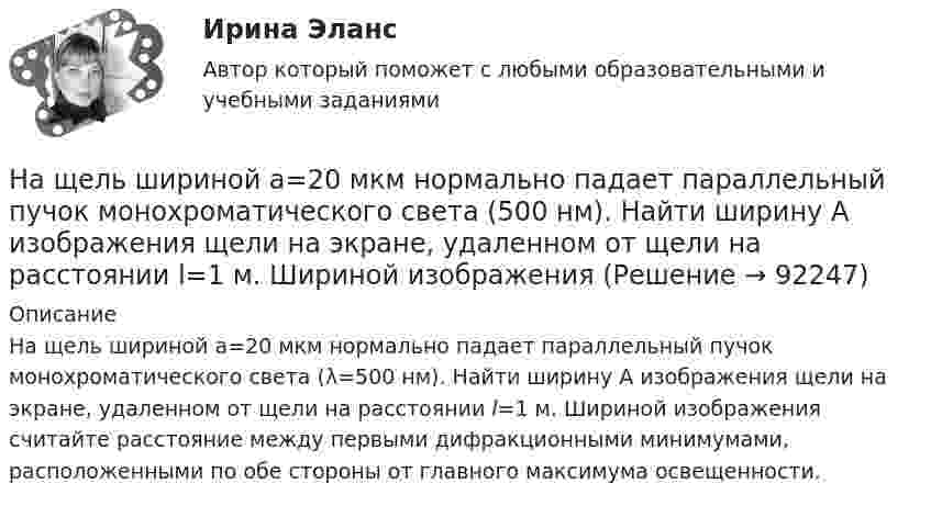     
            Описание
            На щель шириной a=20 мкм нормально падает параллельный пучок монохроматического света (λ=500 нм). Найти ширину A изображения щели на экране, удаленном от щели на расстоянии l=1 м. Шириной изображения считайте расстояние между первыми дифракционными минимумами, расположенными по обе стороны от главного максимума освещенности.   
            
            
            На щель шириной 2 мкм падает нормально монохроматический свет с длиной волны 5890 A . Найти все углы, по направлению которых будут наблюдаться максимумы интенсивности света.На щель шириной a=20 мкм нормально падает параллельный пучок монохроматического света (500 нм). Найти ширину A изображения щели на экране, удаленном от щели на расстоянии l=1 м. Шириной изображения На щель шириной a=6 падает нормально параллельный пучок монохроматического света . Под каким углом  будет наблюдаться третий дифракционный минимум света?На этапе анализа в структуре системного анализа осуществляются такие процессы, как ... (укажите 3 варианта ответа)На этапе анализа в структуре системного анализа осуществляются такие процессы, как … (укажите 3 варианта ответа)На этапе … в принятии и исполнении управленческих решений осознается проблемаНа этапе идентификации проблемной области инженер по знаниям и эксперт играют следующие роли …На шероховатой горизонтальной поверхности стоит ящик весом p=4 кН, коэффициент трения f=0.2. Наше физическое здоровье в основном зависит от нас. Любая болезнь —  это сигнал о том, что мы нарушили закон гармоничного развитияНаше физическое здоровье в основном зависит от нас. Любая болезнь —  это сигнал о том, что мы нарушили закон гармоничного развитияНа шоссе сближаются две автомашины со скоростями V1 = 30 м/с и V2 = 20 м/с. Первая из них подаёт звуковой сигнал частотой v1 = 600 Гц. Найти кажущуюся частоту v2 звука, воспринимаемого водителем второй автомашины, в двух случаях:На щель падает нормально монохроматический свет. Длина волны укладывается на ширине щели 6 раз. Под каким углом будет наблюдаться 3-й дифракционный минимум света? Сделайте чертеж, покажите угол дифракции и разность хода между крайними лучами.На щель падает нормально параллельный пучок монохроматического света с длиной волны lambda. Ширина щели равна 6 lambda. Под каким углом будет наблюдаться третий дифракционный минимум света?На щель шириной 0.12 мм падает нормально монохроматический свет с длиной волны 600 нм. Дифракционная картина проецируется