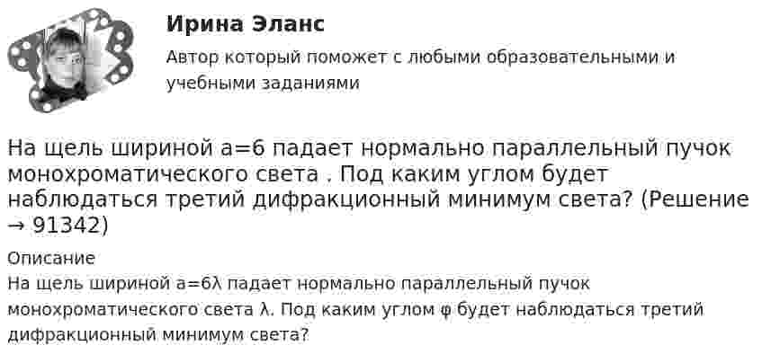     
            Описание
            На щель шириной a=6λ падает нормально параллельный пучок монохроматического света λ. Под каким углом φ будет наблюдаться третий дифракционный минимум света?   
            
            
            На щель шириной a=20 мкм нормально падает параллельный пучок монохроматического света (500 нм). Найти ширину A изображения щели на экране, удаленном от щели на расстоянии l=1 м. Шириной изображения На щель шириной a=6 падает нормально параллельный пучок монохроматического света . Под каким углом  будет наблюдаться третий дифракционный минимум света?На этапе анализа в структуре системного анализа осуществляются такие процессы, как ... (укажите 3 варианта ответа)На этапе анализа в структуре системного анализа осуществляются такие процессы, как … (укажите 3 варианта ответа)На этапе … в принятии и исполнении управленческих решений осознается проблемаНа этапе идентификации проблемной области инженер по знаниям и эксперт играют следующие роли …На этапе мониторинга персонала происходит:Наше физическое здоровье в основном зависит от нас. Любая болезнь —  это сигнал о том, что мы нарушили закон гармоничного развитияНаше физическое здоровье в основном зависит от нас. Любая болезнь —  это сигнал о том, что мы нарушили закон гармоничного развитияНа шоссе сближаются две автомашины со скоростями V1 = 30 м/с и V2 = 20 м/с. Первая из них подаёт звуковой сигнал частотой v1 = 600 Гц. Найти кажущуюся частоту v2 звука, воспринимаемого водителем второй автомашины, в двух случаях:На щель падает нормально монохроматический свет. Длина волны укладывается на ширине щели 6 раз. Под каким углом будет наблюдаться 3-й дифракционный минимум света? Сделайте чертеж, покажите угол дифракции и разность хода между крайними лучами.На щель падает нормально параллельный пучок монохроматического света с длиной волны lambda. Ширина щели равна 6 lambda. Под каким углом будет наблюдаться третий дифракционный минимум света?На щель шириной 0.12 мм падает нормально монохроматический свет с длиной волны 600 нм. Дифракционная картина проецируетсяНа щель шириной 0.12 мм падает нормально монохроматический свет с длиной волны 600 нм. Дифракционная картина проецируется на экран, параллельный плоскости щели, с помощью линзы, расположенной вблизи щели.