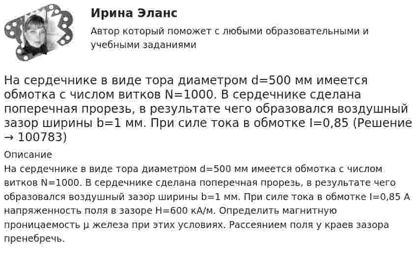     
            Описание
            На сердечнике в виде тора диаметром d=500 мм имеется обмотка с числом витков N=1000. В сердечнике сделана поперечная прорезь, в результате чего образовался воздушный зазор ширины b=1 мм. При силе тока в обмотке I=0,85 А напряженность поля в зазоре Н=600 кА/м. Определить магнитную проницаемость µ железа при этих условиях. Рассеянием поля у краев зазора пренебречь.   
            
            
            На сердечнике в виде тора диаметром d=500 мм имеется обмотка с числом витков N=1000. В сердечнике сделана поперечная прорезь, в результате чего образовался воздушный зазор ширины b=1 мм. При силе тока в обмотке I=0,85 На сердечнике в виде тора диаметром d=500 мм имеется обмотка с числом витков N=1000. В сердечнике сделана поперечная прорезь, в результате чего образовался воздушный зазор ширины b=1 мм. При силе тока в обмотке I=0,85 На середину рессоры с высоты 2 м падает груз массой 50 кг. Каков наибольший мгновенный прогиб рессоры, ели её статический прогиб при массе 150 кг составляет 3 см? На сети F (см. рисунок) выделено подмножество вершин {t, 1, 4, 3, 6, 5}. Запишите разрез сети, порождаемый данным подмножеством вершин На сети F (см. рисунок) выделено подмножество вершин {t, 2, 4, 6, 5, 1}. Запишите минимальный разрез сети, порождаемый данным подмножеством вершин.«Насильственная преступность»Насильственные преступления. На сборочном участке цеха применяется сдельно-премиальная система оплаты труда. Премирование производится за сдачу собранных приборовНа свиноферме для подогрева воды надо изготовить нагревательный прибор, в котором 50 л воды за 25 мин будут нагреваться от 10 °C до кипения. Напряжение в сети 220 В, КПД прибора 80 %. Какой длины проволоку надо взять,На сегодняшний день анализ финансово-хозяйственной деятельности – это …На сегодняшний день услуги каких федеральных ведомств в МФЦ предоставляют универсальные специалисты?Население в международном праве - это совокупность...Население  городов Х и Y – по 220 тыс. жителей. В городе Х на 100 человек зарегистрировано 100 мобильных телефонов, в Y этот показатель на 20% меньшеНаселение мира только что установило новый рекорд: восемь миллиардов