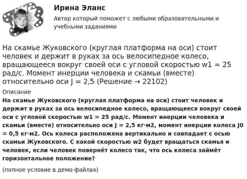     
          Описание
          На скамье Жуковского (круглая платформа на оси) стоит человек и держит в руках за ось велосипедное колесо, вращающееся вокруг своей оси с угловой скоростью w1 = 25 рад/с. Момент инерции человека и скамьи (вместе) относительно оси J = 2,5 кг·м2, момент инерции колеса J0 = 0,5 кг·м2. Ось колеса расположена вертикально и совпадает с осью скамьи Жуковского. С какой скоростью w2 будет вращаться скамья и человек, если человек повернёт колесо так, что ось колеса займёт горизонтальное положение?(полное условие в демо-файлах)  
            
            
            На скамье Жуковского, вращающейся около вертикальной оси с частотой 2 об/с, стоит человек и держит на вытянутых руках две одинаковые гири. Расстояние между гирями равно 1,5 м. Когда человек опускает руки, На скамье Жуковского (круглая платформа на оси) стоит человек и держит в руках за ось велосипедное колесо, вращающееся вокруг своей оси с угловой скоростью w1 = 25 рад/с. Момент инерции человека и скамьи (вместе) относительно оси J = 2,5На скамье Жуковского сидит человек и держит на вытянутых руках гири массой m = 5 кг каждая. Расстояние от каждой гири до оси скамьи 70 см. Скамья вращается с частотой n1 = 1 с–1. Как изменится частота вращения На скамье Жуковского сидит человек и держит на вытянутых руках гири массой m = 5 кг каждая. Расстояние от каждой гири до оси скамьи 70 см. Скамья вращается с частотой n1 = 1 с–1. Как изменится частота вращения На скамье Жуковского сидит человек и держит на вытянутых руках гири массой m = 5 кг каждая. Расстояние от каждой гири до оси скамьи  = 70 см. Скамья вращается с частотой n1 = 1 с–1. Как изменится частота вращения скамьи и какую работу А произведет На скамье Жуковского сидит человек и держит на вытянутых руках гири массой m = 5 кг каждая. Расстояние от каждой гири до оси скамьи l1 = 70 см. Скамья вращается с частотой v1 = 1 об/с. Как изменится частота вращения скамьи и какую работу На скамье Жуковского стоит человек и держит в вытянутых руках гантели массой 6 кг каждая. Длина руки человека 60 см. Скамья с человеком вращается с угловой скоростью 4 рад/c. С какой угловой скоростью будет вращаться скамья На сети F (см. рисунок) выделено подмножество вершин {t, 1, 4, 3, 6, 5}. Запишите разрез сети, порождаемый данным подмножеством вершин На сети F (см. рисунок) выделено подмножество вершин {t, 2, 4, 6, 5, 1}. Запишите минимальный разрез сети, порождаемый данным подмножеством вершин.«Насильственная преступность»Насильственные преступленияНа скамейке Жуковского стоит человек и держит в руках стержень, расположенный вертикально по оси вращения скамейки. Скамейка с человеком вращается с угловой скоростью w1 = 1 рад/с. С какой угловой скоростью w2 будет вращаться скамейка с человекомНа скамейке Жуковского стоит человек и держит в руках стержень, расположенный вертикально по оси вращения скамейки. Скамейка с человеком вращается с угловой скоростью ω1 = 1 об/с. С какой угловой скоростью ω2 будет вращаться скамейкаНа скамье Жуковского (вращающаяся без трения платформа) стоит человек и держит в руках стержень по оси скамьи. Скамья с человеком вращается с угловой скоростью 4 рад/с. С какой скоростью будет вращаться скамья с человеком, если стержень