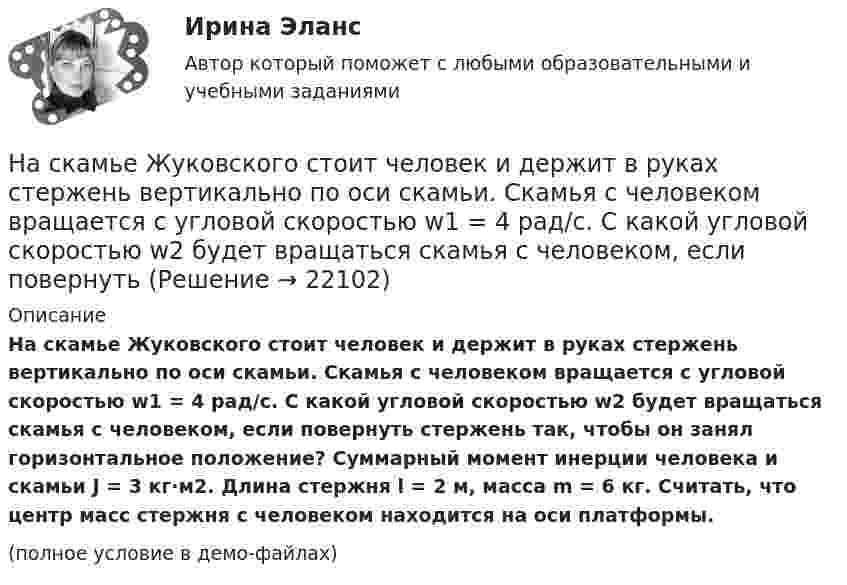     
          Описание
          На скамье Жуковского стоит человек и держит в руках стержень вертикально по оси скамьи. Скамья с человеком вращается с угловой скоростью w1 = 4 рад/с. С какой угловой скоростью w2 будет вращаться скамья с человеком, если повернуть стержень так, чтобы он занял горизонтальное положение? Суммарный момент инерции человека и скамьи J = 3 кг·м2. Длина стержня l = 2 м, масса m = 6 кг. Считать, что центр масс стержня с человеком находится на оси платформы.(полное условие в демо-файлах)  
            
            
            На скамье Жуковского стоит человек и держит в руках стержень вертикально по оси скамьи. Скамья с человеком вращается с угловой скоростью 4 рад/с. С какой угловой скоростью  будет вращаться скамья с человеком, если На скамье Жуковского стоит человек и держит в руках стержень вертикально по оси скамьи. Скамья с человеком вращается с угловой скоростью w1 = 4 рад/с. С какой угловой скоростью w2 будет вращаться скамья с человеком, если повернутьНа скамье Жуковского стоит человек и держит в руках стержень вертикально по оси скамьи. Скамья с человеком вращается с угловой скоростью w1 = 4 рад/с. С какой угловой скоростью w2 будет вращаться скамья с человеком, если повернуть На скамье Жуковского стоит человек и держит в руках стержень, расположенный вертикально вдоль оси вращения скамьи. Скамья с человеком вращается, делая n1 = 1,5 об/с. С какой угловой скоростью будет вращаться скамья, если человек повернёт На скамье Жуковского стоит человек и держит в руке за ось велосипедное колесо, вращающееся вокруг своей оси с угловой скоростью 1 = 25 рад/с. Ось колеса расположена вертикально и совпадает с осью скамьи Жуковского. С какой скоростью станет    На скамье Жуковского стоит человек и держит в руке за ось велосипедное колесо, вращающееся вокруг своей оси с угловой скоростью 25 рад/с. Ось колеса расположена вертикально и совпадает с осью скамьи Жуковского.На скамье Жуковского стоит человек и держит в руке за ось велосипедное колесо, вращающееся вокруг своей оси с угловой скоростью w = 25 рад/с. Ось колеса расположена вертикально и совпадает с осью скамьи Жуковского. На скамье Жуковского сидит человек и держит на вытянутых руках гири массой m = 5 кг каждая. Расстояние от каждой гири до оси скамьи 70 см. Скамья вращается с частотой n1 = 1 с–1. Как изменится частота вращения На скамье Жуковского сидит человек и держит на вытянутых руках гири массой m = 5 кг каждая. Расстояние от каждой гири до оси скамьи  = 70 см. Скамья вращается с частотой n1 = 1 с–1. Как изменится частота вращения скамьи и какую работу А произведет На скамье Жуковского сидит человек и держит на вытянутых руках гири массой m = 5 кг каждая. Расстояние от каждой гири до оси скамьи l1 = 70 см. Скамья вращается с частотой v1 = 1 об/с. Как изменится частота вращения скамьи и какую работу На скамье Жуковского стоит человек и держит в вытянутых руках гантели массой 6 кг каждая. Длина руки человека 60 см. Скамья с человеком вращается с угловой скоростью 4 рад/c. С какой угловой скоростью будет вращаться скамьяНа скамье Жуковского стоит человек и держит в вытянутых руках гири массой m = 5 кг каждая. Расстояние от каждой гири до оси скамьи l1 = 70 см. Скамья вращается с частотой n1 = 1 с-1. Как изменится частота вращения скамьи и какую работуНа скамье Жуковского стоит человек и держит в руках, вытянутых вдоль туловища, гантели по 5 кг. Скамья с человеком вращается с угловой скоростью 4 рад/с. С какой угловой скоростью будет вращаться скамья с человеком,На скамье Жуковского стоит человек и держит в руках стержень вертикально по оси вращения скамьи. Скамья с человеком вращается с угловой скоростью w1 = 4 рад/с. С какой угловой скоростью w2 будет вращаться скамья с человеком, если повернуть