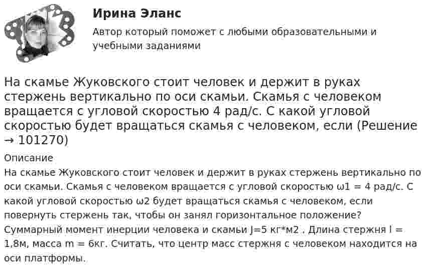      
            Описание
            На скамье Жуковского стоит человек и держит в руках стержень вертикально по оси скамьи. Скамья с человеком вращается с угловой скоростью ω1 = 4 рад/с. С какой угловой скоростью ω2 будет вращаться скамья с человеком, если повернуть стержень так, чтобы он занял горизонтальное положение? Суммарный момент инерции человека и скамьи J=5 кг*м2 . Длина стержня l = 1,8м, масса m = 6кг. Считать, что центр масс стержня с человеком находится на оси платформы.   
            
            
            На скамье Жуковского стоит человек и держит В руках стержень вертикально по оси скамьи.  Скамья с человеком вращается с угловой скоростью 1 = 4 рад/с.  С какой угловой скоростью 2 будет вращаться скамья с человеком, если повернуть стержень так, На скамье Жуковского стоит человек и держит в руках стержень вертикально по оси скамьи. Скамья с человеком вращается с угловой скоростью 4 рад/с. С какой угловой скоростью  будет вращаться скамья с человеком, если На скамье Жуковского стоит человек и держит в руках стержень вертикально по оси скамьи. Скамья с человеком вращается с угловой скоростью w1 = 4 рад/с. С какой угловой скоростью w2 будет вращаться скамья с человеком, если повернутьНа скамье Жуковского стоит человек и держит в руках стержень вертикально по оси скамьи. Скамья с человеком вращается с угловой скоростью w1 = 4 рад/с. С какой угловой скоростью w2 будет вращаться скамья с человеком, если повернуть На скамье Жуковского стоит человек и держит в руках стержень, расположенный вертикально вдоль оси вращения скамьи. Скамья с человеком вращается, делая n1 = 1,5 об/с. С какой угловой скоростью будет вращаться скамья, если человек повернёт На скамье Жуковского стоит человек и держит в руке за ось велосипедное колесо, вращающееся вокруг своей оси с угловой скоростью 1 = 25 рад/с. Ось колеса расположена вертикально и совпадает с осью скамьи Жуковского. С какой скоростью станет    На скамье Жуковского стоит человек и держит в руке за ось велосипедное колесо, вращающееся вокруг своей оси с угловой скоростью 25 рад/с. Ось колеса расположена вертикально и совпадает с осью скамьи Жуковского.На скамье Жуковского сидит человек и держит на вытянутых руках гири массой m = 5 кг каждая. Расстояние от каждой гири до оси скамьи 70 см. Скамья вращается с частотой n1 = 1 с–1. Как изменится частота вращения На скамье Жуковского сидит человек и держит на вытянутых руках гири массой m = 5 кг каждая. Расстояние от каждой гири до оси скамьи 70 см. Скамья вращается с частотой n1 = 1 с–1. Как изменится частота вращения На скамье Жуковского сидит человек и держит на вытянутых руках гири массой m = 5 кг каждая. Расстояние от каждой гири до оси скамьи  = 70 см. Скамья вращается с частотой n1 = 1 с–1. Как изменится частота вращения скамьи и какую работу А произведет На скамье Жуковского сидит человек и держит на вытянутых руках гири массой m = 5 кг каждая. Расстояние от каждой гири до оси скамьи l1 = 70 см. Скамья вращается с частотой v1 = 1 об/с. Как изменится частота вращения скамьи и какую работу На скамье Жуковского стоит человек и держит в вытянутых руках гантели массой 6 кг каждая. Длина руки человека 60 см. Скамья с человеком вращается с угловой скоростью 4 рад/c. С какой угловой скоростью будет вращаться скамьяНа скамье Жуковского стоит человек и держит в вытянутых руках гири массой m = 5 кг каждая. Расстояние от каждой гири до оси скамьи l1 = 70 см. Скамья вращается с частотой n1 = 1 с-1. Как изменится частота вращения скамьи и какую работуНа скамье Жуковского стоит человек и держит в руках, вытянутых вдоль туловища, гантели по 5 кг. Скамья с человеком вращается с угловой скоростью 4 рад/с. С какой угловой скоростью будет вращаться скамья с человеком,