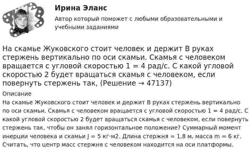      
            Описание
            На скамье Жуковского стоит человек и держит В руках стержень вертикально по оси скамьи. Скамья с человеком вращается с угловой скоростью 1 = 4 рад/с. С какой угловой скоростью 2 будет вращаться скамья с человеком, если повернуть стержень так, чтобы он занял горизонтальное положение? Суммарный момент инерции человека и скамьи J = 5 кг·м2. Длина стержня  = 1,8 м, масса m = 6 кг. Считать, что центр масс стержня с человеком находится на оси платформы.  
            
            
            На скамье Жуковского стоит человек и держит в руках стержень вертикально по оси вращения скамьи. Скамья с человеком вращается с угловой скоростью w1 = 4 рад/с. С какой угловой скоростью w2 будет вращаться скамья с человеком, если повернутьНа скамье Жуковского стоит человек и держит В руках стержень вертикально по оси скамьи.  Скамья с человеком вращается с угловой скоростью 1 = 4 рад/с.  С какой угловой скоростью 2 будет вращаться скамья с человеком, если повернуть стержень так, На скамье Жуковского стоит человек и держит в руках стержень вертикально по оси скамьи. Скамья с человеком вращается с угловой скоростью 4 рад/с. С какой угловой скоростью  будет вращаться скамья с человеком, если На скамье Жуковского стоит человек и держит в руках стержень вертикально по оси скамьи. Скамья с человеком вращается с угловой скоростью w1 = 4 рад/с. С какой угловой скоростью w2 будет вращаться скамья с человеком, если повернутьНа скамье Жуковского стоит человек и держит в руках стержень вертикально по оси скамьи. Скамья с человеком вращается с угловой скоростью w1 = 4 рад/с. С какой угловой скоростью w2 будет вращаться скамья с человеком, если повернуть На скамье Жуковского стоит человек и держит в руках стержень, расположенный вертикально вдоль оси вращения скамьи. Скамья с человеком вращается, делая n1 = 1,5 об/с. С какой угловой скоростью будет вращаться скамья, если человек повернёт На скамье Жуковского стоит человек и держит в руке за ось велосипедное колесо, вращающееся вокруг своей оси с угловой скоростью 1 = 25 рад/с. Ось колеса расположена вертикально и совпадает с осью скамьи Жуковского. С какой скоростью станет На скамье Жуковского (круглая платформа на оси) стоит человек и держит в руках за ось велосипедное колесо, вращающееся вокруг своей оси с угловой скоростью w1 = 25 рад/с. Момент инерции человека и скамьи (вместе) относительно оси J = 2,5На скамье Жуковского сидит человек и держит на вытянутых руках гири массой m = 5 кг каждая. Расстояние от каждой гири до оси скамьи 70 см. Скамья вращается с частотой n1 = 1 с–1. Как изменится частота вращения На скамье Жуковского сидит человек и держит на вытянутых руках гири массой m = 5 кг каждая. Расстояние от каждой гири до оси скамьи 70 см. Скамья вращается с частотой n1 = 1 с–1. Как изменится частота вращения На скамье Жуковского сидит человек и держит на вытянутых руках гири массой m = 5 кг каждая. Расстояние от каждой гири до оси скамьи  = 70 см. Скамья вращается с частотой n1 = 1 с–1. Как изменится частота вращения скамьи и какую работу А произведет На скамье Жуковского сидит человек и держит на вытянутых руках гири массой m = 5 кг каждая. Расстояние от каждой гири до оси скамьи l1 = 70 см. Скамья вращается с частотой v1 = 1 об/с. Как изменится частота вращения скамьи и какую работу На скамье Жуковского стоит человек и держит в вытянутых руках гантели массой 6 кг каждая. Длина руки человека 60 см. Скамья с человеком вращается с угловой скоростью 4 рад/c. С какой угловой скоростью будет вращаться скамьяНа скамье Жуковского стоит человек и держит в вытянутых руках гири массой m = 5 кг каждая. Расстояние от каждой гири до оси скамьи l1 = 70 см. Скамья вращается с частотой n1 = 1 с-1. Как изменится частота вращения скамьи и какую работу