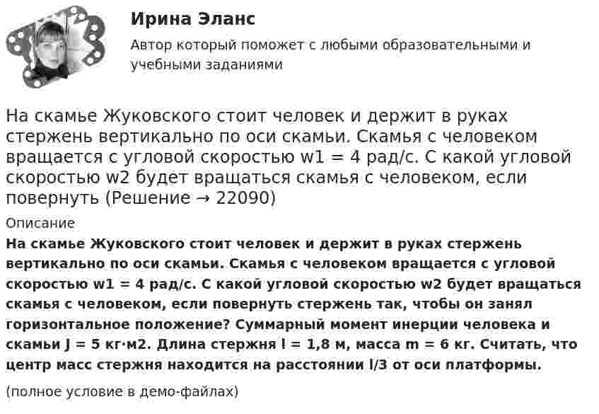     
          Описание
          На скамье Жуковского стоит человек и держит в руках стержень вертикально по оси скамьи. Скамья с человеком вращается с угловой скоростью w1 = 4 рад/с. С какой угловой скоростью w2 будет вращаться скамья с человеком, если повернуть стержень так, чтобы он занял горизонтальное положение? Суммарный момент инерции человека и скамьи J = 5 кг·м2. Длина стержня l = 1,8 м, масса m = 6 кг. Считать, что центр масс стержня находится на расстоянии l/3 от оси платформы.(полное условие в демо-файлах)  
            
            
            На скамье Жуковского стоит человек и держит в руках стержень вертикально по оси скамьи. Скамья с человеком вращается с угловой скоростью w1 = 4 рад/с. С какой угловой скоростью w2 будет вращаться скамья с человеком, если повернутьНа скамье Жуковского стоит человек и держит в руках стержень вертикально по оси скамьи. Скамья с человеком вращается с угловой скоростью w1 = 4 рад/с. С какой угловой скоростью w2 будет вращаться скамья с человеком, если повернуть На скамье Жуковского стоит человек и держит в руках стержень, расположенный вертикально вдоль оси вращения скамьи. Скамья с человеком вращается, делая n1 = 1,5 об/с. С какой угловой скоростью будет вращаться скамья, если человек повернёт На скамье Жуковского стоит человек и держит в руке за ось велосипедное колесо, вращающееся вокруг своей оси с угловой скоростью 1 = 25 рад/с. Ось колеса расположена вертикально и совпадает с осью скамьи Жуковского. С какой скоростью станет    На скамье Жуковского стоит человек и держит в руке за ось велосипедное колесо, вращающееся вокруг своей оси с угловой скоростью 25 рад/с. Ось колеса расположена вертикально и совпадает с осью скамьи Жуковского.На скамье Жуковского стоит человек и держит в руке за ось велосипедное колесо, вращающееся вокруг своей оси с угловой скоростью w = 25 рад/с. Ось колеса расположена вертикально и совпадает с осью скамьи Жуковского. На скамье Жуковского стоит человек и держит в руке за ось велосипедное колесо, вращающееся вокруг своей оси с угловой скоростью ω1 = 25 рад/с. Ось колеса расположена вертикально и совпадает с осью скамьи Жуковского. На скамье Жуковского сидит человек и держит на вытянутых руках гири массой m = 5 кг каждая. Расстояние от каждой гири до оси скамьи  = 70 см. Скамья вращается с частотой n1 = 1 с–1. Как изменится частота вращения скамьи и какую работу А произведет На скамье Жуковского сидит человек и держит на вытянутых руках гири массой m = 5 кг каждая. Расстояние от каждой гири до оси скамьи l1 = 70 см. Скамья вращается с частотой v1 = 1 об/с. Как изменится частота вращения скамьи и какую работу На скамье Жуковского стоит человек и держит в вытянутых руках гантели массой 6 кг каждая. Длина руки человека 60 см. Скамья с человеком вращается с угловой скоростью 4 рад/c. С какой угловой скоростью будет вращаться скамьяНа скамье Жуковского стоит человек и держит в вытянутых руках гири массой m = 5 кг каждая. Расстояние от каждой гири до оси скамьи l1 = 70 см. Скамья вращается с частотой n1 = 1 с-1. Как изменится частота вращения скамьи и какую работуНа скамье Жуковского стоит человек и держит в руках, вытянутых вдоль туловища, гантели по 5 кг. Скамья с человеком вращается с угловой скоростью 4 рад/с. С какой угловой скоростью будет вращаться скамья с человеком,На скамье Жуковского стоит человек и держит в руках стержень вертикально по оси вращения скамьи. Скамья с человеком вращается с угловой скоростью w1 = 4 рад/с. С какой угловой скоростью w2 будет вращаться скамья с человеком, если повернутьНа скамье Жуковского стоит человек и держит В руках стержень вертикально по оси скамьи.  Скамья с человеком вращается с угловой скоростью 1 = 4 рад/с.  С какой угловой скоростью 2 будет вращаться скамья с человеком, если повернуть стержень так, 