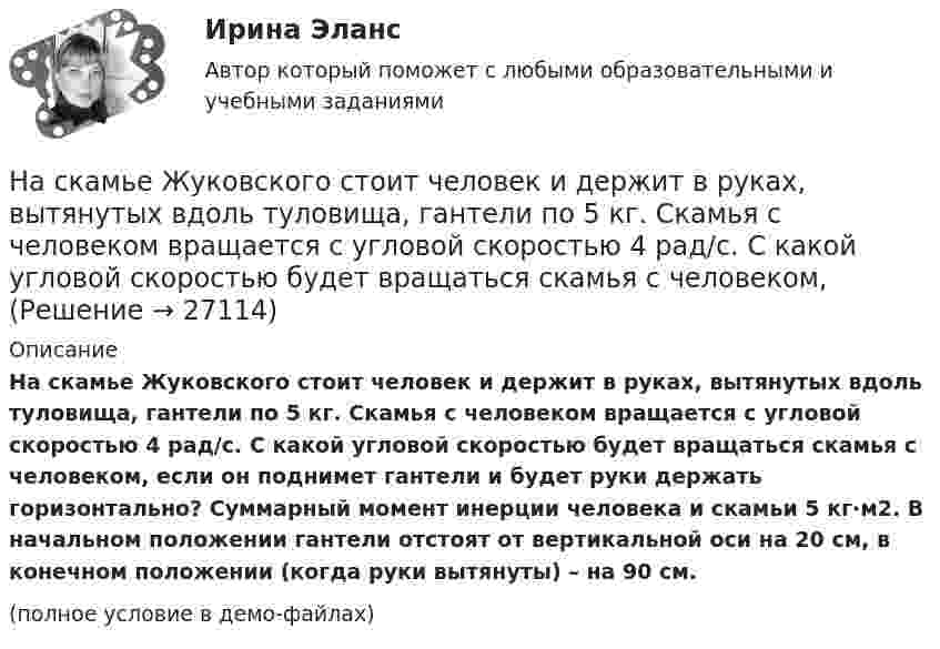     
          Описание
          На скамье Жуковского стоит человек и держит в руках, вытянутых вдоль туловища, гантели по 5 кг. Скамья с человеком вращается с угловой скоростью 4 рад/с. С какой угловой скоростью будет вращаться скамья с человеком, если он поднимет гантели и будет руки держать горизонтально? Суммарный момент инерции человека и скамьи 5 кг∙м2. В начальном положении гантели отстоят от вертикальной оси на 20 см, в конечном положении (когда руки вытянуты) – на 90 см.(полное условие в демо-файлах)  
            
            
            На скамье Жуковского стоит человек и держит в вытянутых руках гири массой m = 5 кг каждая. Расстояние от каждой гири до оси скамьи l1 = 70 см. Скамья вращается с частотой n1 = 1 с-1. Как изменится частота вращения скамьи и какую работуНа скамье Жуковского стоит человек и держит в руках, вытянутых вдоль туловища, гантели по 5 кг. Скамья с человеком вращается с угловой скоростью 4 рад/с. С какой угловой скоростью будет вращаться скамья с человеком,На скамье Жуковского стоит человек и держит в руках стержень вертикально по оси вращения скамьи. Скамья с человеком вращается с угловой скоростью w1 = 4 рад/с. С какой угловой скоростью w2 будет вращаться скамья с человеком, если повернутьНа скамье Жуковского стоит человек и держит В руках стержень вертикально по оси скамьи.  Скамья с человеком вращается с угловой скоростью 1 = 4 рад/с.  С какой угловой скоростью 2 будет вращаться скамья с человеком, если повернуть стержень так, На скамье Жуковского стоит человек и держит в руках стержень вертикально по оси скамьи. Скамья с человеком вращается с угловой скоростью 4 рад/с. С какой угловой скоростью  будет вращаться скамья с человеком, если На скамье Жуковского стоит человек и держит в руках стержень вертикально по оси скамьи. Скамья с человеком вращается с угловой скоростью w1 = 4 рад/с. С какой угловой скоростью w2 будет вращаться скамья с человеком, если повернутьНа скамье Жуковского стоит человек и держит в руках стержень вертикально по оси скамьи. Скамья с человеком вращается с угловой скоростью w1 = 4 рад/с. С какой угловой скоростью w2 будет вращаться скамья с человеком, если повернуть На скамье Жуковского, вращающейся около вертикальной оси с частотой 1 = 1 об/с, стоит человек и держит на вытянутых руках две гири массой по 5 кг каждая. Расстояние между гирями 1,5 м. Когда человек опускает руки, На скамье Жуковского, вращающейся около вертикальной оси с частотой 2 об/с, стоит человек и держит на вытянутых руках две одинаковые гири. Расстояние между гирями равно 1,5 м. Когда человек опускает руки, На скамье Жуковского (круглая платформа на оси) стоит человек и держит в руках за ось велосипедное колесо, вращающееся вокруг своей оси с угловой скоростью w1 = 25 рад/с. Момент инерции человека и скамьи (вместе) относительно оси J = 2,5На скамье Жуковского сидит человек и держит на вытянутых руках гири массой m = 5 кг каждая. Расстояние от каждой гири до оси скамьи 70 см. Скамья вращается с частотой n1 = 1 с–1. Как изменится частота вращения На скамье Жуковского сидит человек и держит на вытянутых руках гири массой m = 5 кг каждая. Расстояние от каждой гири до оси скамьи 70 см. Скамья вращается с частотой n1 = 1 с–1. Как изменится частота вращения На скамье Жуковского сидит человек и держит на вытянутых руках гири массой m = 5 кг каждая. Расстояние от каждой гири до оси скамьи  = 70 см. Скамья вращается с частотой n1 = 1 с–1. Как изменится частота вращения скамьи и какую работу А произведет На скамье Жуковского сидит человек и держит на вытянутых руках гири массой m = 5 кг каждая. Расстояние от каждой гири до оси скамьи l1 = 70 см. Скамья вращается с частотой v1 = 1 об/с. Как изменится частота вращения скамьи и какую работу 