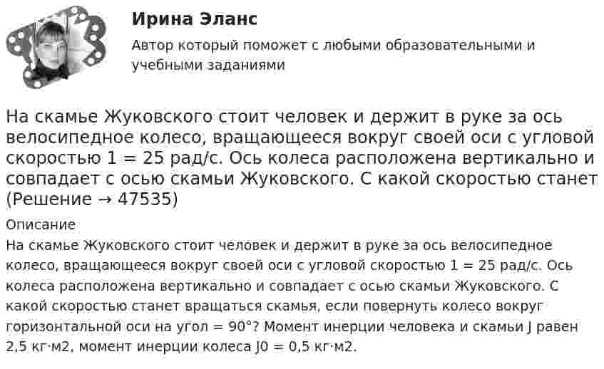      
            Описание
            На скамье Жуковского стоит человек и держит в руке за ось велосипедное колесо, вращающееся вокруг своей оси с угловой скоростью 1 = 25 рад/с. Ось колеса расположена вертикально и совпадает с осью скамьи Жуковского. С какой скоростью станет вращаться скамья, если повернуть колесо вокруг горизонтальной оси на угол = 90°? Момент инерции человека и скамьи J равен 2,5 кг·м2, момент инерции колеса J0 = 0,5 кг·м2.  
            
            
            На скамье Жуковского стоит человек и держит в руках стержень, расположенный вертикально вдоль оси вращения скамьи. Скамья с человеком вращается, делая n1 = 1,5 об/с. С какой угловой скоростью будет вращаться скамья, если человек повернёт На скамье Жуковского стоит человек и держит в руке за ось велосипедное колесо, вращающееся вокруг своей оси с угловой скоростью 1 = 25 рад/с. Ось колеса расположена вертикально и совпадает с осью скамьи Жуковского. С какой скоростью станет    На скамье Жуковского стоит человек и держит в руке за ось велосипедное колесо, вращающееся вокруг своей оси с угловой скоростью 25 рад/с. Ось колеса расположена вертикально и совпадает с осью скамьи Жуковского.На скамье Жуковского стоит человек и держит в руке за ось велосипедное колесо, вращающееся вокруг своей оси с угловой скоростью w = 25 рад/с. Ось колеса расположена вертикально и совпадает с осью скамьи Жуковского. На скамье Жуковского стоит человек и держит в руке за ось велосипедное колесо, вращающееся вокруг своей оси с угловой скоростью ω1 = 25 рад/с. Ось колеса расположена вертикально и совпадает с осью скамьи Жуковского. На склонах с какой крутизной оползней не бывает?На сколько больше должно быть число витков во вторичной обмотке трансформатора с коэффициентом трансформации, равном 4, если число витков в первичной обмотке равно 1000?На скамье Жуковского стоит человек и держит в вытянутых руках гантели массой 6 кг каждая. Длина руки человека 60 см. Скамья с человеком вращается с угловой скоростью 4 рад/c. С какой угловой скоростью будет вращаться скамьяНа скамье Жуковского стоит человек и держит в вытянутых руках гири массой m = 5 кг каждая. Расстояние от каждой гири до оси скамьи l1 = 70 см. Скамья вращается с частотой n1 = 1 с-1. Как изменится частота вращения скамьи и какую работуНа скамье Жуковского стоит человек и держит в руках, вытянутых вдоль туловища, гантели по 5 кг. Скамья с человеком вращается с угловой скоростью 4 рад/с. С какой угловой скоростью будет вращаться скамья с человеком,На скамье Жуковского стоит человек и держит в руках стержень вертикально по оси вращения скамьи. Скамья с человеком вращается с угловой скоростью w1 = 4 рад/с. С какой угловой скоростью w2 будет вращаться скамья с человеком, если повернутьНа скамье Жуковского стоит человек и держит В руках стержень вертикально по оси скамьи.  Скамья с человеком вращается с угловой скоростью 1 = 4 рад/с.  С какой угловой скоростью 2 будет вращаться скамья с человеком, если повернуть стержень так, На скамье Жуковского стоит человек и держит в руках стержень вертикально по оси скамьи. Скамья с человеком вращается с угловой скоростью 4 рад/с. С какой угловой скоростью  будет вращаться скамья с человеком, если На скамье Жуковского стоит человек и держит в руках стержень вертикально по оси скамьи. Скамья с человеком вращается с угловой скоростью w1 = 4 рад/с. С какой угловой скоростью w2 будет вращаться скамья с человеком, если повернуть